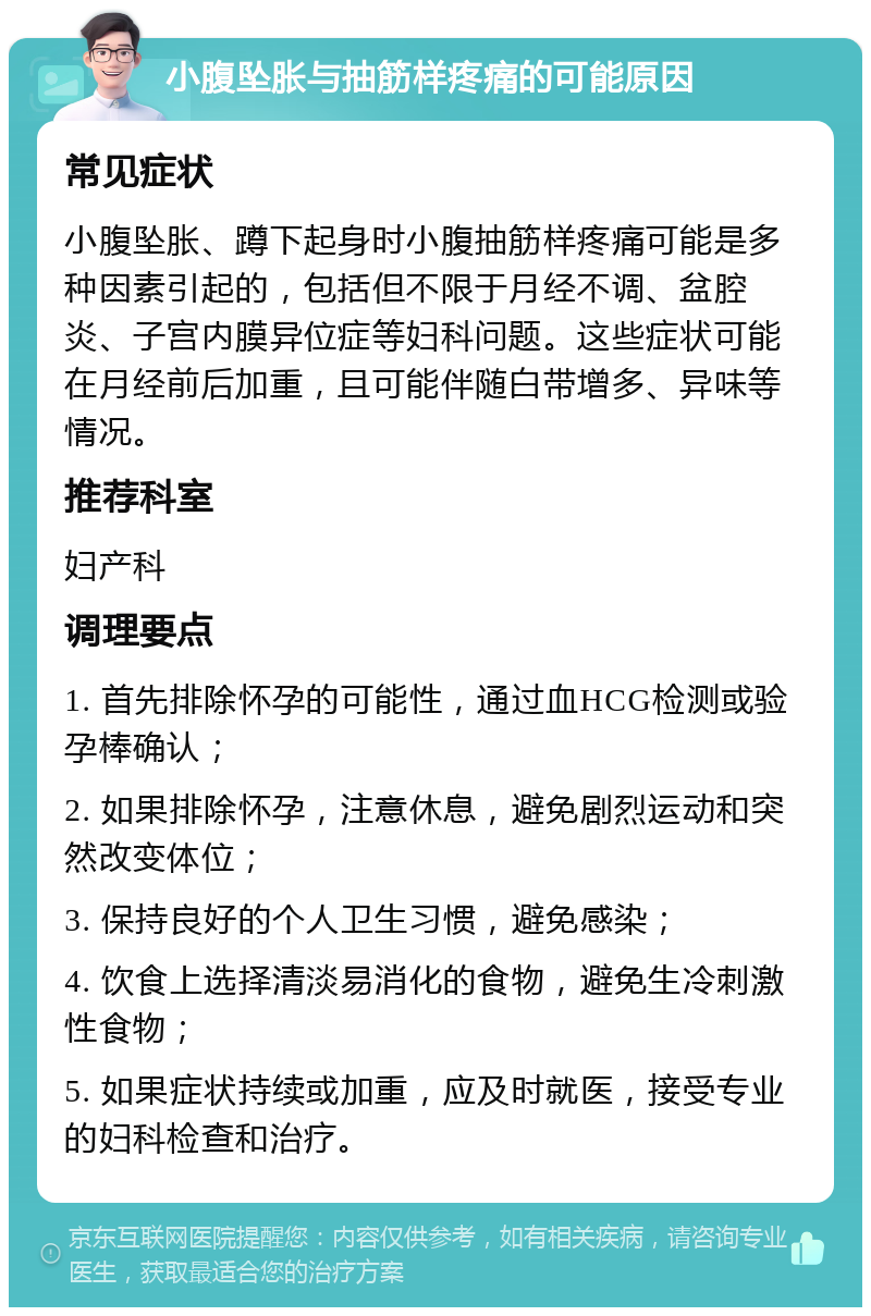 小腹坠胀与抽筋样疼痛的可能原因 常见症状 小腹坠胀、蹲下起身时小腹抽筋样疼痛可能是多种因素引起的，包括但不限于月经不调、盆腔炎、子宫内膜异位症等妇科问题。这些症状可能在月经前后加重，且可能伴随白带增多、异味等情况。 推荐科室 妇产科 调理要点 1. 首先排除怀孕的可能性，通过血HCG检测或验孕棒确认； 2. 如果排除怀孕，注意休息，避免剧烈运动和突然改变体位； 3. 保持良好的个人卫生习惯，避免感染； 4. 饮食上选择清淡易消化的食物，避免生冷刺激性食物； 5. 如果症状持续或加重，应及时就医，接受专业的妇科检查和治疗。