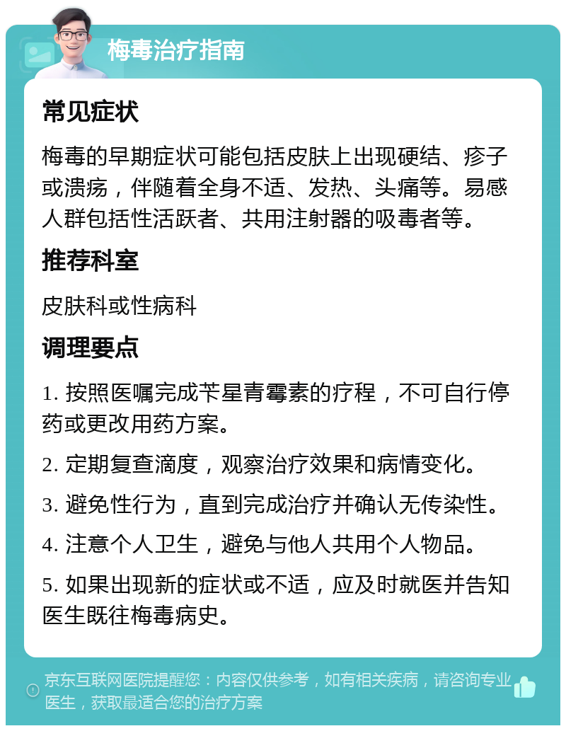 梅毒治疗指南 常见症状 梅毒的早期症状可能包括皮肤上出现硬结、疹子或溃疡，伴随着全身不适、发热、头痛等。易感人群包括性活跃者、共用注射器的吸毒者等。 推荐科室 皮肤科或性病科 调理要点 1. 按照医嘱完成苄星青霉素的疗程，不可自行停药或更改用药方案。 2. 定期复查滴度，观察治疗效果和病情变化。 3. 避免性行为，直到完成治疗并确认无传染性。 4. 注意个人卫生，避免与他人共用个人物品。 5. 如果出现新的症状或不适，应及时就医并告知医生既往梅毒病史。