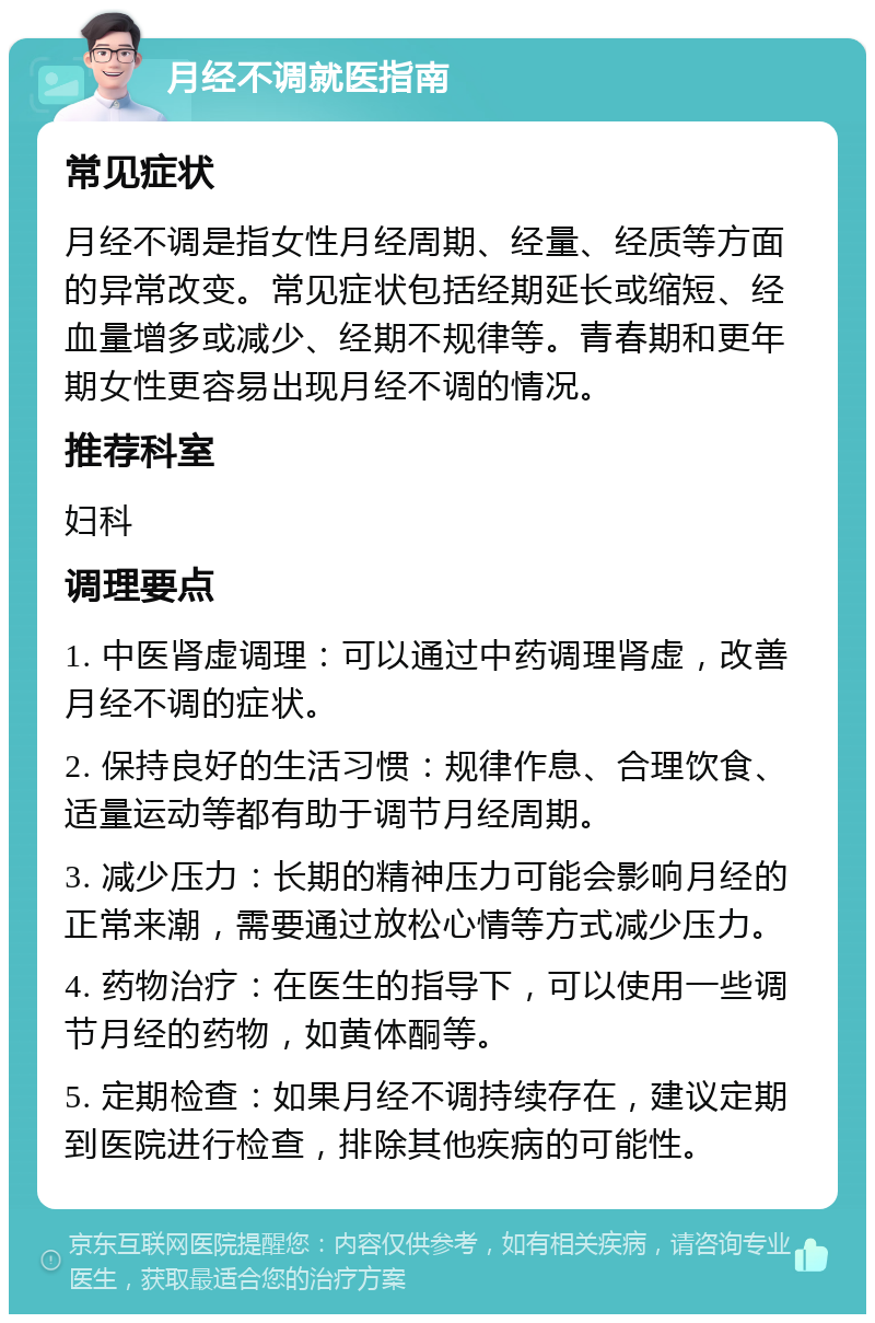 月经不调就医指南 常见症状 月经不调是指女性月经周期、经量、经质等方面的异常改变。常见症状包括经期延长或缩短、经血量增多或减少、经期不规律等。青春期和更年期女性更容易出现月经不调的情况。 推荐科室 妇科 调理要点 1. 中医肾虚调理：可以通过中药调理肾虚，改善月经不调的症状。 2. 保持良好的生活习惯：规律作息、合理饮食、适量运动等都有助于调节月经周期。 3. 减少压力：长期的精神压力可能会影响月经的正常来潮，需要通过放松心情等方式减少压力。 4. 药物治疗：在医生的指导下，可以使用一些调节月经的药物，如黄体酮等。 5. 定期检查：如果月经不调持续存在，建议定期到医院进行检查，排除其他疾病的可能性。