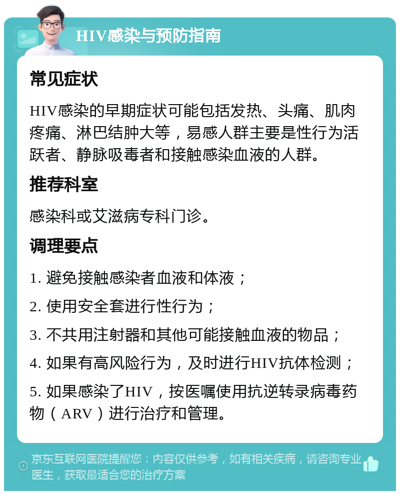 HIV感染与预防指南 常见症状 HIV感染的早期症状可能包括发热、头痛、肌肉疼痛、淋巴结肿大等，易感人群主要是性行为活跃者、静脉吸毒者和接触感染血液的人群。 推荐科室 感染科或艾滋病专科门诊。 调理要点 1. 避免接触感染者血液和体液； 2. 使用安全套进行性行为； 3. 不共用注射器和其他可能接触血液的物品； 4. 如果有高风险行为，及时进行HIV抗体检测； 5. 如果感染了HIV，按医嘱使用抗逆转录病毒药物（ARV）进行治疗和管理。