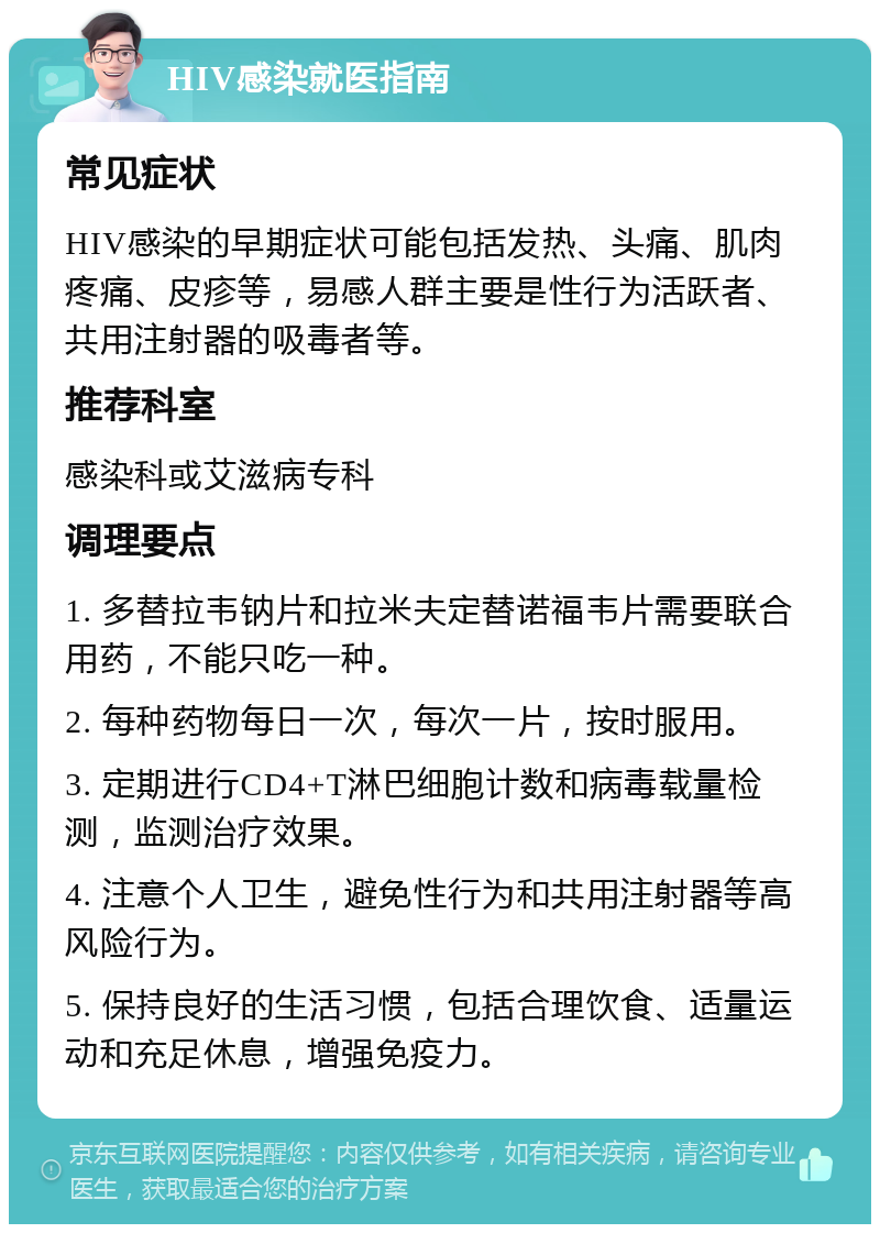 HIV感染就医指南 常见症状 HIV感染的早期症状可能包括发热、头痛、肌肉疼痛、皮疹等，易感人群主要是性行为活跃者、共用注射器的吸毒者等。 推荐科室 感染科或艾滋病专科 调理要点 1. 多替拉韦钠片和拉米夫定替诺福韦片需要联合用药，不能只吃一种。 2. 每种药物每日一次，每次一片，按时服用。 3. 定期进行CD4+T淋巴细胞计数和病毒载量检测，监测治疗效果。 4. 注意个人卫生，避免性行为和共用注射器等高风险行为。 5. 保持良好的生活习惯，包括合理饮食、适量运动和充足休息，增强免疫力。