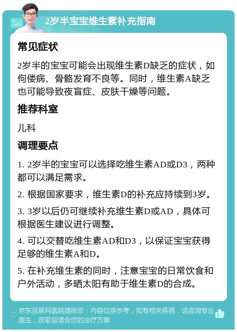 2岁半宝宝维生素补充指南 常见症状 2岁半的宝宝可能会出现维生素D缺乏的症状，如佝偻病、骨骼发育不良等。同时，维生素A缺乏也可能导致夜盲症、皮肤干燥等问题。 推荐科室 儿科 调理要点 1. 2岁半的宝宝可以选择吃维生素AD或D3，两种都可以满足需求。 2. 根据国家要求，维生素D的补充应持续到3岁。 3. 3岁以后仍可继续补充维生素D或AD，具体可根据医生建议进行调整。 4. 可以交替吃维生素AD和D3，以保证宝宝获得足够的维生素A和D。 5. 在补充维生素的同时，注意宝宝的日常饮食和户外活动，多晒太阳有助于维生素D的合成。