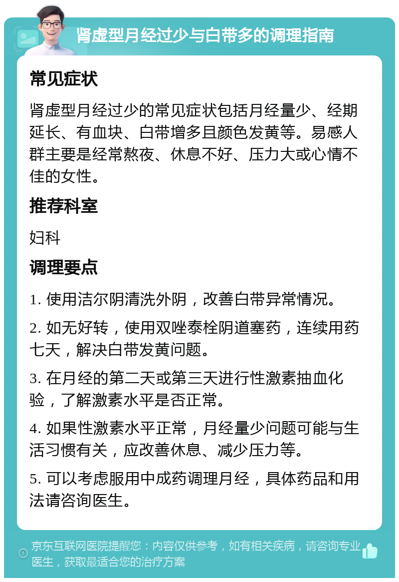 肾虚型月经过少与白带多的调理指南 常见症状 肾虚型月经过少的常见症状包括月经量少、经期延长、有血块、白带增多且颜色发黄等。易感人群主要是经常熬夜、休息不好、压力大或心情不佳的女性。 推荐科室 妇科 调理要点 1. 使用洁尔阴清洗外阴，改善白带异常情况。 2. 如无好转，使用双唑泰栓阴道塞药，连续用药七天，解决白带发黄问题。 3. 在月经的第二天或第三天进行性激素抽血化验，了解激素水平是否正常。 4. 如果性激素水平正常，月经量少问题可能与生活习惯有关，应改善休息、减少压力等。 5. 可以考虑服用中成药调理月经，具体药品和用法请咨询医生。