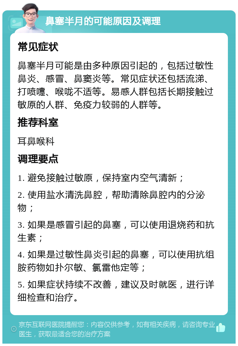 鼻塞半月的可能原因及调理 常见症状 鼻塞半月可能是由多种原因引起的，包括过敏性鼻炎、感冒、鼻窦炎等。常见症状还包括流涕、打喷嚏、喉咙不适等。易感人群包括长期接触过敏原的人群、免疫力较弱的人群等。 推荐科室 耳鼻喉科 调理要点 1. 避免接触过敏原，保持室内空气清新； 2. 使用盐水清洗鼻腔，帮助清除鼻腔内的分泌物； 3. 如果是感冒引起的鼻塞，可以使用退烧药和抗生素； 4. 如果是过敏性鼻炎引起的鼻塞，可以使用抗组胺药物如扑尔敏、氯雷他定等； 5. 如果症状持续不改善，建议及时就医，进行详细检查和治疗。