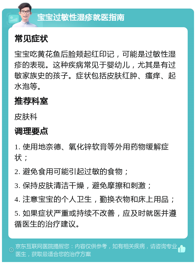 宝宝过敏性湿疹就医指南 常见症状 宝宝吃黄花鱼后脸颊起红印记，可能是过敏性湿疹的表现。这种疾病常见于婴幼儿，尤其是有过敏家族史的孩子。症状包括皮肤红肿、瘙痒、起水泡等。 推荐科室 皮肤科 调理要点 1. 使用地奈德、氧化锌软膏等外用药物缓解症状； 2. 避免食用可能引起过敏的食物； 3. 保持皮肤清洁干燥，避免摩擦和刺激； 4. 注意宝宝的个人卫生，勤换衣物和床上用品； 5. 如果症状严重或持续不改善，应及时就医并遵循医生的治疗建议。