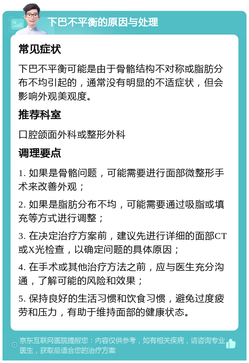 下巴不平衡的原因与处理 常见症状 下巴不平衡可能是由于骨骼结构不对称或脂肪分布不均引起的，通常没有明显的不适症状，但会影响外观美观度。 推荐科室 口腔颌面外科或整形外科 调理要点 1. 如果是骨骼问题，可能需要进行面部微整形手术来改善外观； 2. 如果是脂肪分布不均，可能需要通过吸脂或填充等方式进行调整； 3. 在决定治疗方案前，建议先进行详细的面部CT或X光检查，以确定问题的具体原因； 4. 在手术或其他治疗方法之前，应与医生充分沟通，了解可能的风险和效果； 5. 保持良好的生活习惯和饮食习惯，避免过度疲劳和压力，有助于维持面部的健康状态。