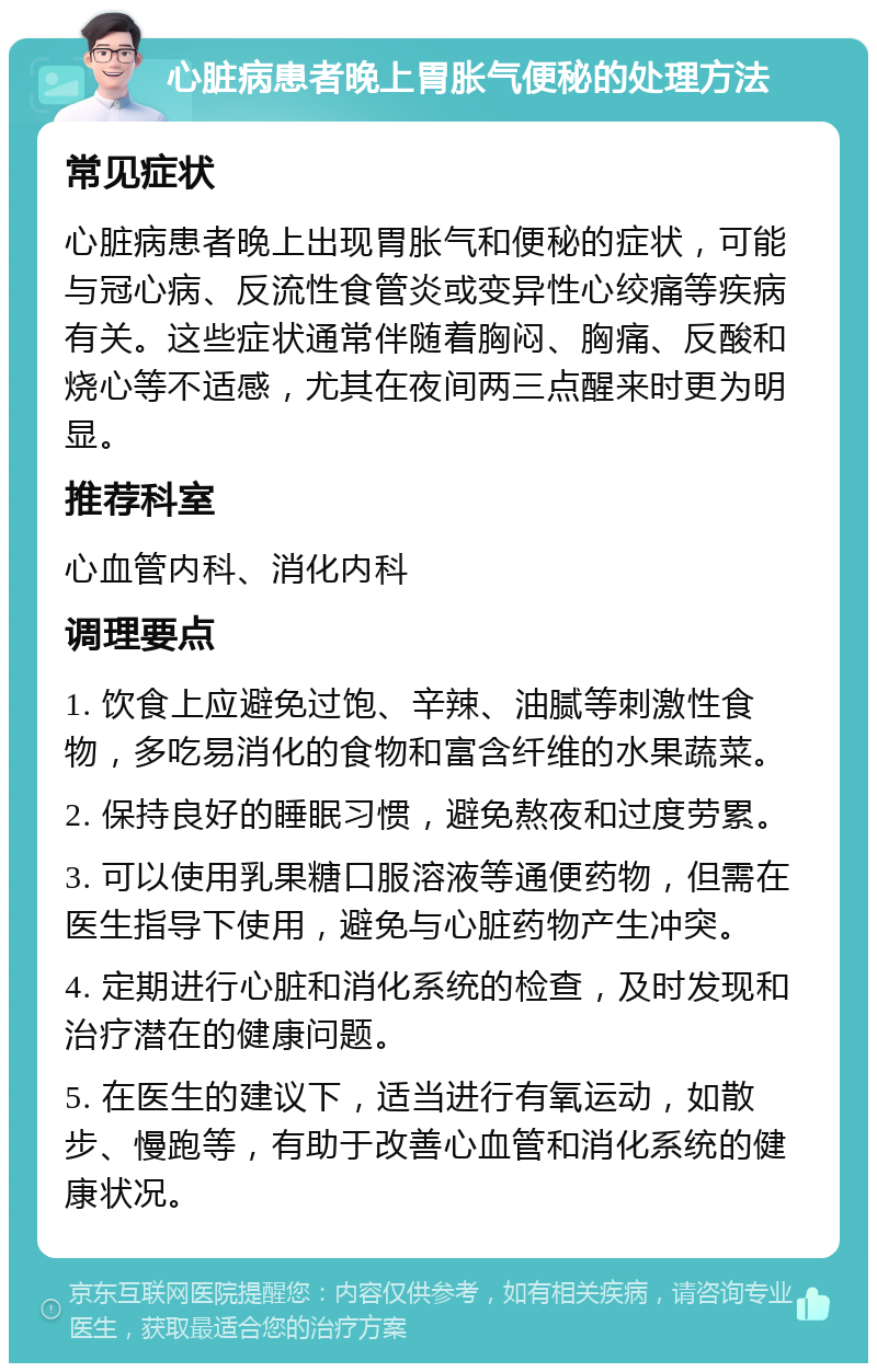 心脏病患者晚上胃胀气便秘的处理方法 常见症状 心脏病患者晚上出现胃胀气和便秘的症状，可能与冠心病、反流性食管炎或变异性心绞痛等疾病有关。这些症状通常伴随着胸闷、胸痛、反酸和烧心等不适感，尤其在夜间两三点醒来时更为明显。 推荐科室 心血管内科、消化内科 调理要点 1. 饮食上应避免过饱、辛辣、油腻等刺激性食物，多吃易消化的食物和富含纤维的水果蔬菜。 2. 保持良好的睡眠习惯，避免熬夜和过度劳累。 3. 可以使用乳果糖口服溶液等通便药物，但需在医生指导下使用，避免与心脏药物产生冲突。 4. 定期进行心脏和消化系统的检查，及时发现和治疗潜在的健康问题。 5. 在医生的建议下，适当进行有氧运动，如散步、慢跑等，有助于改善心血管和消化系统的健康状况。