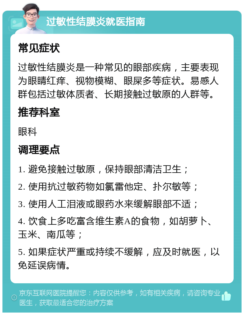 过敏性结膜炎就医指南 常见症状 过敏性结膜炎是一种常见的眼部疾病，主要表现为眼睛红痒、视物模糊、眼屎多等症状。易感人群包括过敏体质者、长期接触过敏原的人群等。 推荐科室 眼科 调理要点 1. 避免接触过敏原，保持眼部清洁卫生； 2. 使用抗过敏药物如氯雷他定、扑尔敏等； 3. 使用人工泪液或眼药水来缓解眼部不适； 4. 饮食上多吃富含维生素A的食物，如胡萝卜、玉米、南瓜等； 5. 如果症状严重或持续不缓解，应及时就医，以免延误病情。