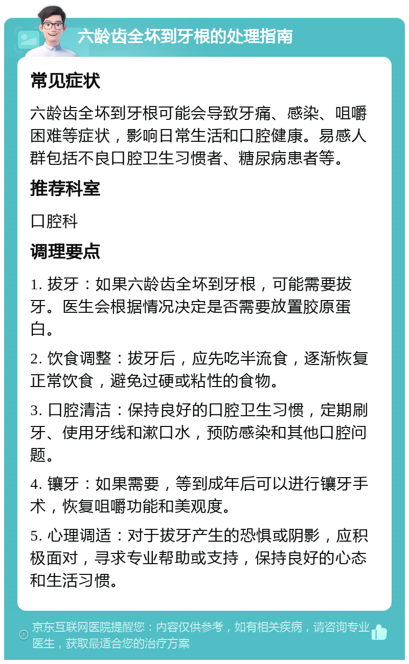 六龄齿全坏到牙根的处理指南 常见症状 六龄齿全坏到牙根可能会导致牙痛、感染、咀嚼困难等症状，影响日常生活和口腔健康。易感人群包括不良口腔卫生习惯者、糖尿病患者等。 推荐科室 口腔科 调理要点 1. 拔牙：如果六龄齿全坏到牙根，可能需要拔牙。医生会根据情况决定是否需要放置胶原蛋白。 2. 饮食调整：拔牙后，应先吃半流食，逐渐恢复正常饮食，避免过硬或粘性的食物。 3. 口腔清洁：保持良好的口腔卫生习惯，定期刷牙、使用牙线和漱口水，预防感染和其他口腔问题。 4. 镶牙：如果需要，等到成年后可以进行镶牙手术，恢复咀嚼功能和美观度。 5. 心理调适：对于拔牙产生的恐惧或阴影，应积极面对，寻求专业帮助或支持，保持良好的心态和生活习惯。