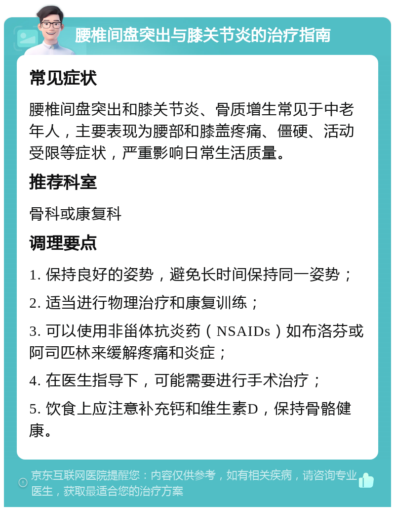 腰椎间盘突出与膝关节炎的治疗指南 常见症状 腰椎间盘突出和膝关节炎、骨质增生常见于中老年人，主要表现为腰部和膝盖疼痛、僵硬、活动受限等症状，严重影响日常生活质量。 推荐科室 骨科或康复科 调理要点 1. 保持良好的姿势，避免长时间保持同一姿势； 2. 适当进行物理治疗和康复训练； 3. 可以使用非甾体抗炎药（NSAIDs）如布洛芬或阿司匹林来缓解疼痛和炎症； 4. 在医生指导下，可能需要进行手术治疗； 5. 饮食上应注意补充钙和维生素D，保持骨骼健康。