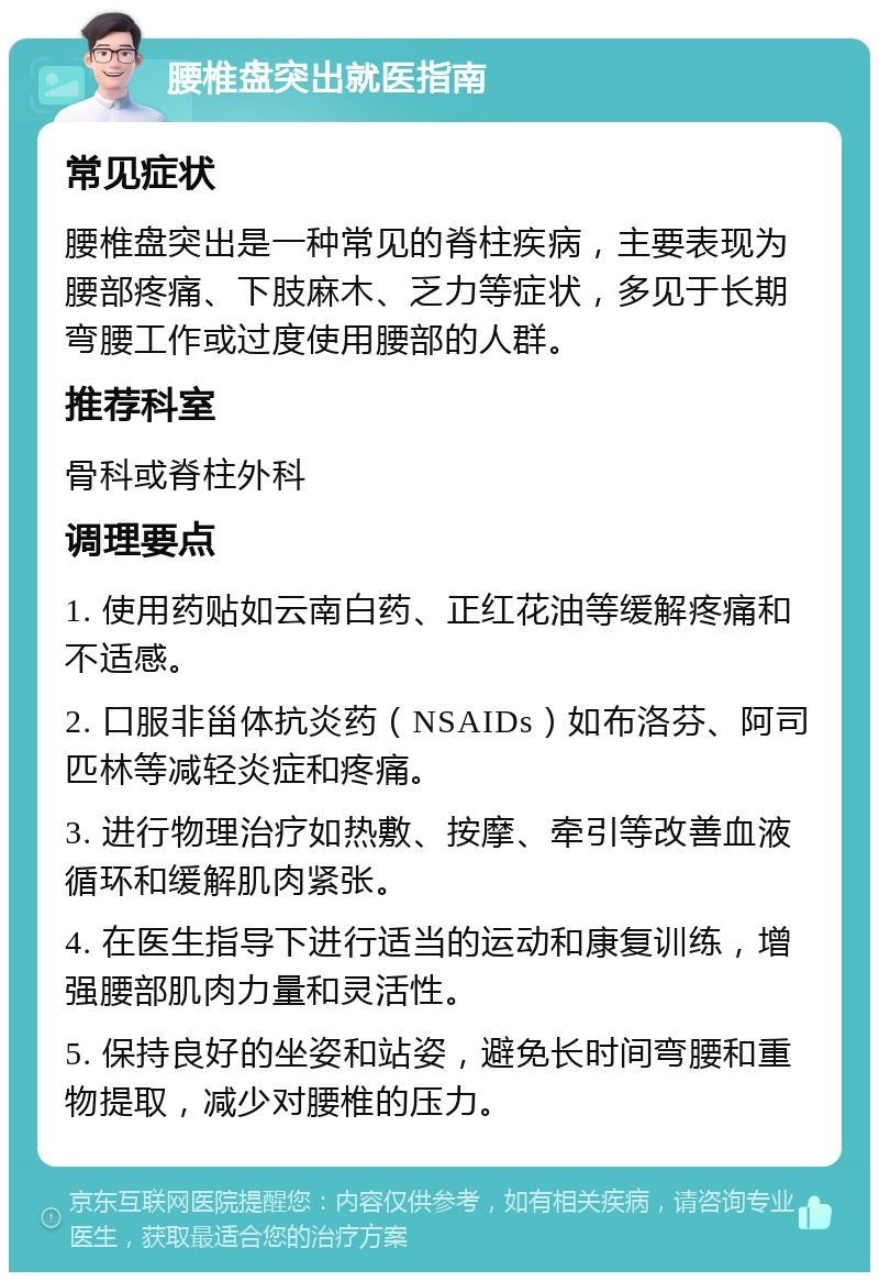 腰椎盘突出就医指南 常见症状 腰椎盘突出是一种常见的脊柱疾病，主要表现为腰部疼痛、下肢麻木、乏力等症状，多见于长期弯腰工作或过度使用腰部的人群。 推荐科室 骨科或脊柱外科 调理要点 1. 使用药贴如云南白药、正红花油等缓解疼痛和不适感。 2. 口服非甾体抗炎药（NSAIDs）如布洛芬、阿司匹林等减轻炎症和疼痛。 3. 进行物理治疗如热敷、按摩、牵引等改善血液循环和缓解肌肉紧张。 4. 在医生指导下进行适当的运动和康复训练，增强腰部肌肉力量和灵活性。 5. 保持良好的坐姿和站姿，避免长时间弯腰和重物提取，减少对腰椎的压力。