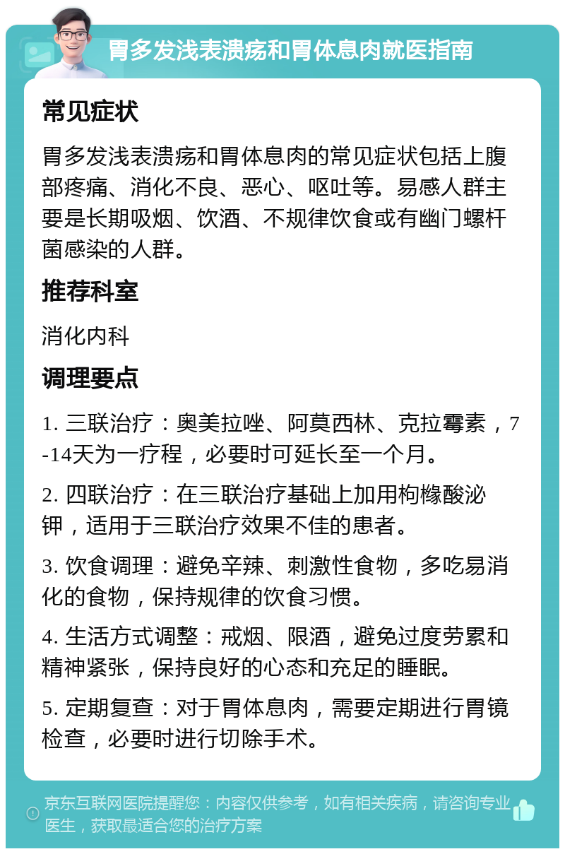 胃多发浅表溃疡和胃体息肉就医指南 常见症状 胃多发浅表溃疡和胃体息肉的常见症状包括上腹部疼痛、消化不良、恶心、呕吐等。易感人群主要是长期吸烟、饮酒、不规律饮食或有幽门螺杆菌感染的人群。 推荐科室 消化内科 调理要点 1. 三联治疗：奥美拉唑、阿莫西林、克拉霉素，7-14天为一疗程，必要时可延长至一个月。 2. 四联治疗：在三联治疗基础上加用枸橼酸泌钾，适用于三联治疗效果不佳的患者。 3. 饮食调理：避免辛辣、刺激性食物，多吃易消化的食物，保持规律的饮食习惯。 4. 生活方式调整：戒烟、限酒，避免过度劳累和精神紧张，保持良好的心态和充足的睡眠。 5. 定期复查：对于胃体息肉，需要定期进行胃镜检查，必要时进行切除手术。