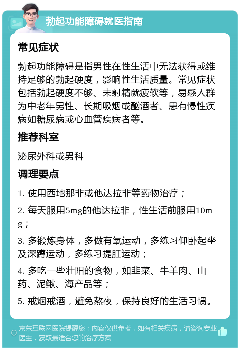 勃起功能障碍就医指南 常见症状 勃起功能障碍是指男性在性生活中无法获得或维持足够的勃起硬度，影响性生活质量。常见症状包括勃起硬度不够、未射精就疲软等，易感人群为中老年男性、长期吸烟或酗酒者、患有慢性疾病如糖尿病或心血管疾病者等。 推荐科室 泌尿外科或男科 调理要点 1. 使用西地那非或他达拉非等药物治疗； 2. 每天服用5mg的他达拉非，性生活前服用10mg； 3. 多锻炼身体，多做有氧运动，多练习仰卧起坐及深蹲运动，多练习提肛运动； 4. 多吃一些壮阳的食物，如韭菜、牛羊肉、山药、泥鳅、海产品等； 5. 戒烟戒酒，避免熬夜，保持良好的生活习惯。