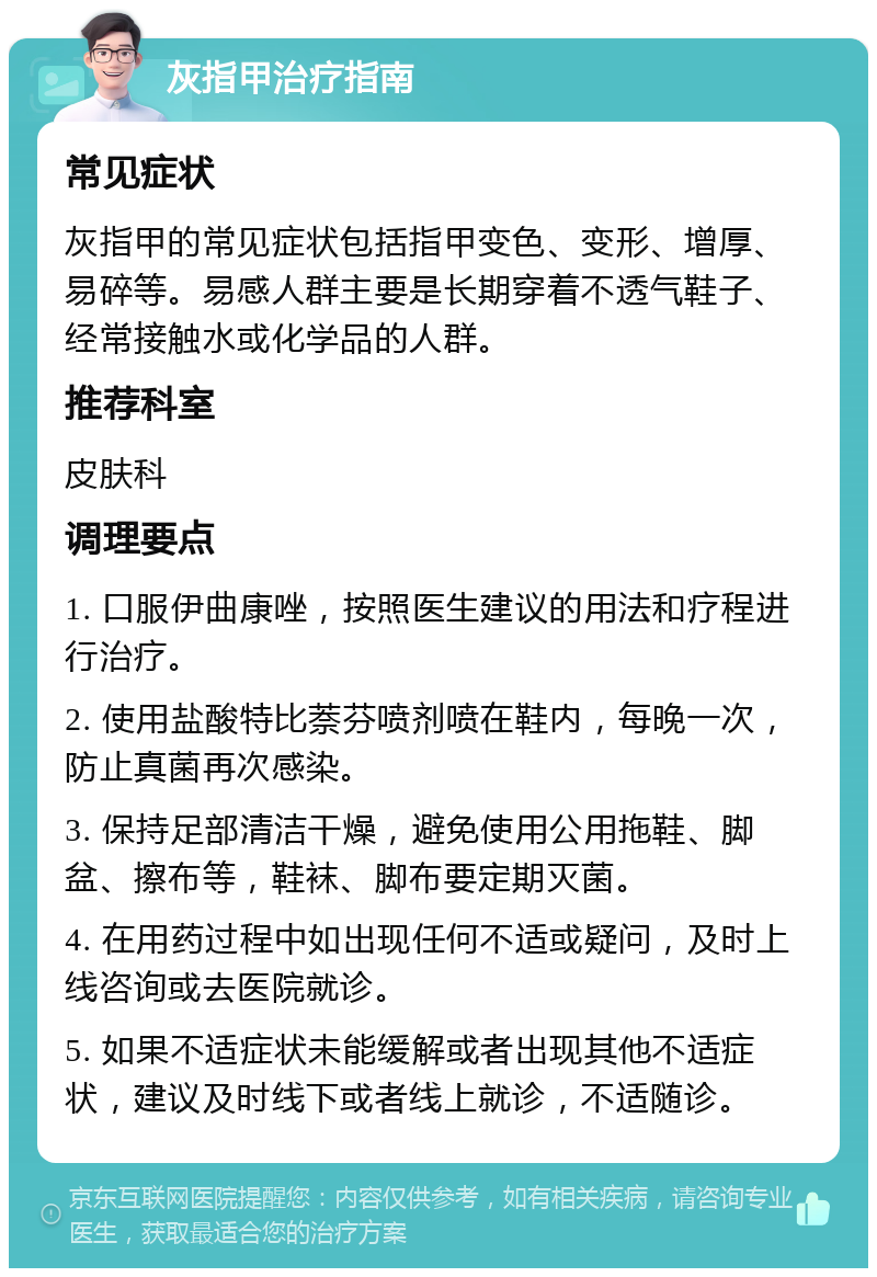 灰指甲治疗指南 常见症状 灰指甲的常见症状包括指甲变色、变形、增厚、易碎等。易感人群主要是长期穿着不透气鞋子、经常接触水或化学品的人群。 推荐科室 皮肤科 调理要点 1. 口服伊曲康唑，按照医生建议的用法和疗程进行治疗。 2. 使用盐酸特比萘芬喷剂喷在鞋内，每晚一次，防止真菌再次感染。 3. 保持足部清洁干燥，避免使用公用拖鞋、脚盆、擦布等，鞋袜、脚布要定期灭菌。 4. 在用药过程中如出现任何不适或疑问，及时上线咨询或去医院就诊。 5. 如果不适症状未能缓解或者出现其他不适症状，建议及时线下或者线上就诊，不适随诊。