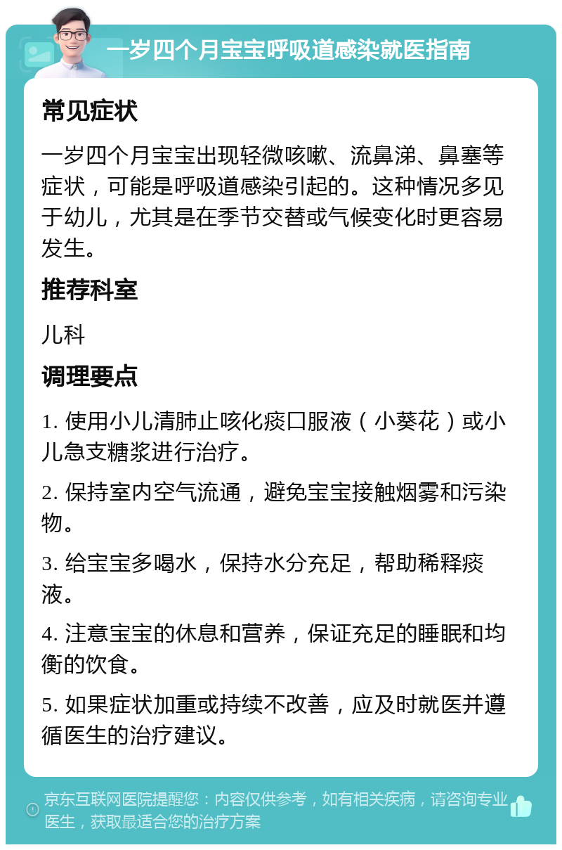 一岁四个月宝宝呼吸道感染就医指南 常见症状 一岁四个月宝宝出现轻微咳嗽、流鼻涕、鼻塞等症状，可能是呼吸道感染引起的。这种情况多见于幼儿，尤其是在季节交替或气候变化时更容易发生。 推荐科室 儿科 调理要点 1. 使用小儿清肺止咳化痰口服液（小葵花）或小儿急支糖浆进行治疗。 2. 保持室内空气流通，避免宝宝接触烟雾和污染物。 3. 给宝宝多喝水，保持水分充足，帮助稀释痰液。 4. 注意宝宝的休息和营养，保证充足的睡眠和均衡的饮食。 5. 如果症状加重或持续不改善，应及时就医并遵循医生的治疗建议。