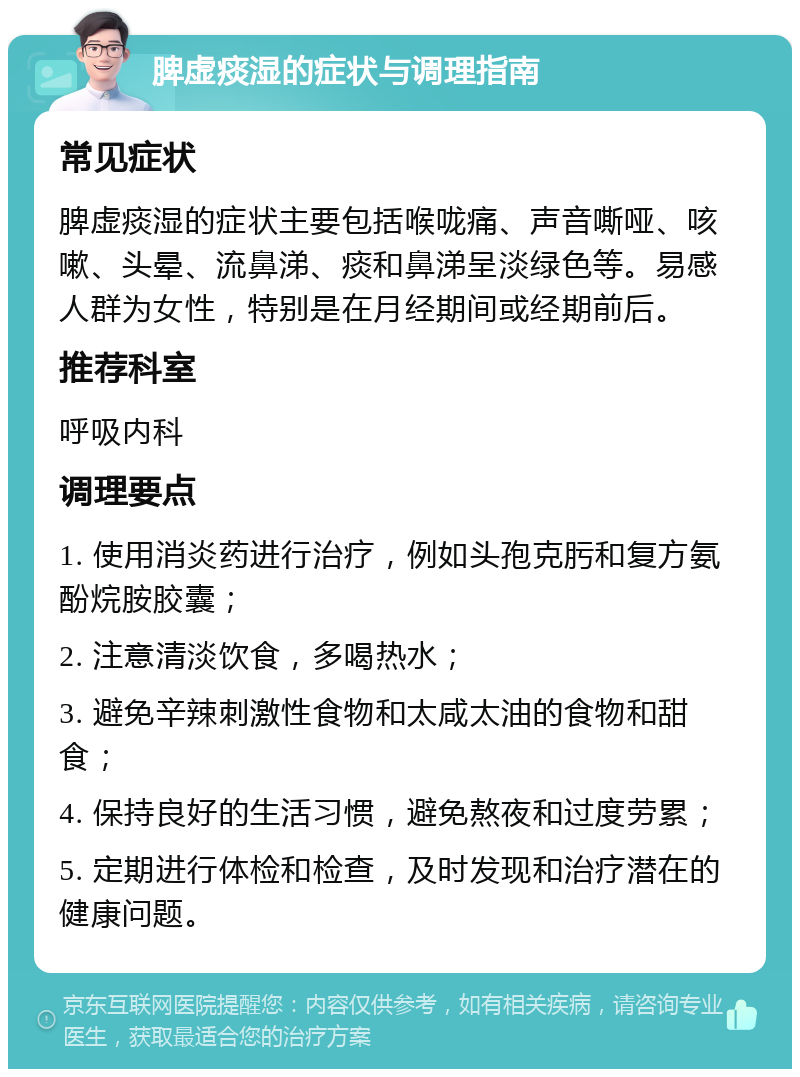 脾虚痰湿的症状与调理指南 常见症状 脾虚痰湿的症状主要包括喉咙痛、声音嘶哑、咳嗽、头晕、流鼻涕、痰和鼻涕呈淡绿色等。易感人群为女性，特别是在月经期间或经期前后。 推荐科室 呼吸内科 调理要点 1. 使用消炎药进行治疗，例如头孢克肟和复方氨酚烷胺胶囊； 2. 注意清淡饮食，多喝热水； 3. 避免辛辣刺激性食物和太咸太油的食物和甜食； 4. 保持良好的生活习惯，避免熬夜和过度劳累； 5. 定期进行体检和检查，及时发现和治疗潜在的健康问题。