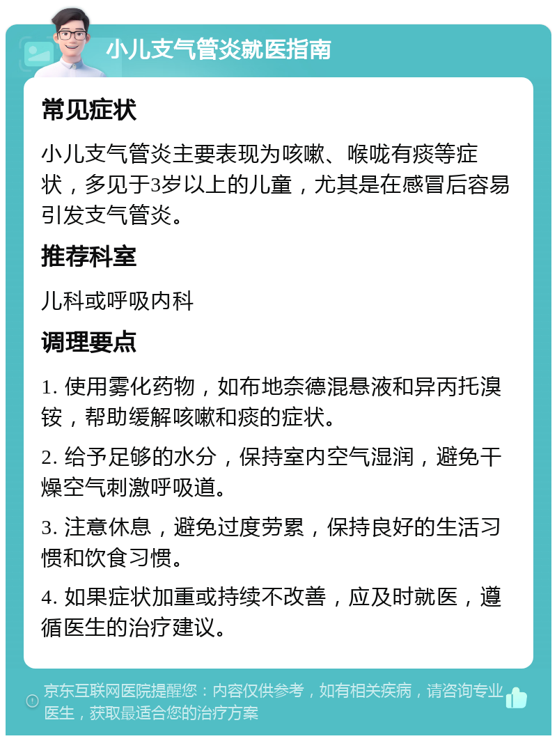 小儿支气管炎就医指南 常见症状 小儿支气管炎主要表现为咳嗽、喉咙有痰等症状，多见于3岁以上的儿童，尤其是在感冒后容易引发支气管炎。 推荐科室 儿科或呼吸内科 调理要点 1. 使用雾化药物，如布地奈德混悬液和异丙托溴铵，帮助缓解咳嗽和痰的症状。 2. 给予足够的水分，保持室内空气湿润，避免干燥空气刺激呼吸道。 3. 注意休息，避免过度劳累，保持良好的生活习惯和饮食习惯。 4. 如果症状加重或持续不改善，应及时就医，遵循医生的治疗建议。