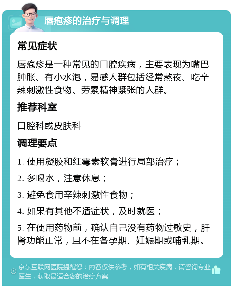 唇疱疹的治疗与调理 常见症状 唇疱疹是一种常见的口腔疾病，主要表现为嘴巴肿胀、有小水泡，易感人群包括经常熬夜、吃辛辣刺激性食物、劳累精神紧张的人群。 推荐科室 口腔科或皮肤科 调理要点 1. 使用凝胶和红霉素软膏进行局部治疗； 2. 多喝水，注意休息； 3. 避免食用辛辣刺激性食物； 4. 如果有其他不适症状，及时就医； 5. 在使用药物前，确认自己没有药物过敏史，肝肾功能正常，且不在备孕期、妊娠期或哺乳期。