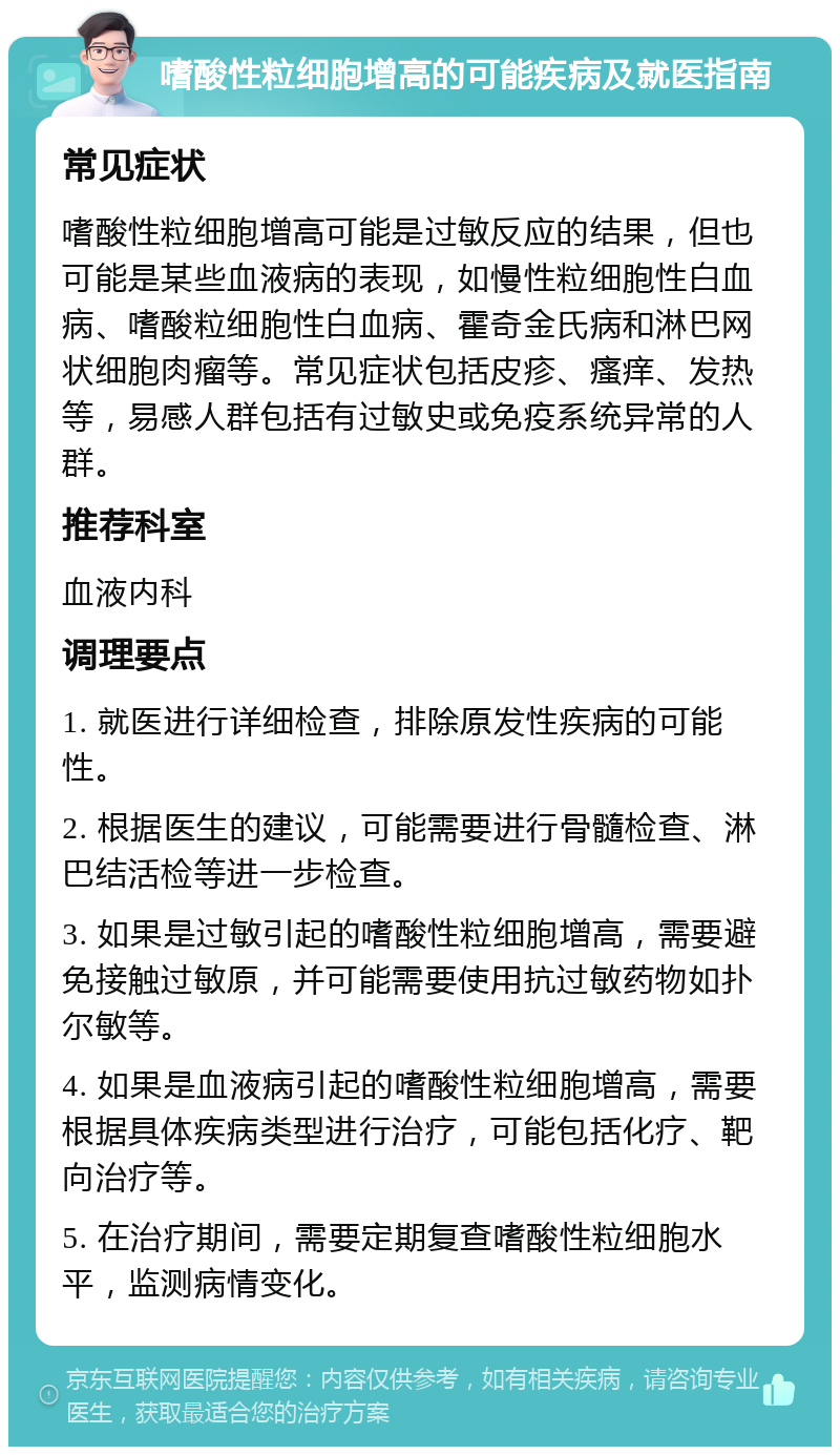 嗜酸性粒细胞增高的可能疾病及就医指南 常见症状 嗜酸性粒细胞增高可能是过敏反应的结果，但也可能是某些血液病的表现，如慢性粒细胞性白血病、嗜酸粒细胞性白血病、霍奇金氏病和淋巴网状细胞肉瘤等。常见症状包括皮疹、瘙痒、发热等，易感人群包括有过敏史或免疫系统异常的人群。 推荐科室 血液内科 调理要点 1. 就医进行详细检查，排除原发性疾病的可能性。 2. 根据医生的建议，可能需要进行骨髓检查、淋巴结活检等进一步检查。 3. 如果是过敏引起的嗜酸性粒细胞增高，需要避免接触过敏原，并可能需要使用抗过敏药物如扑尔敏等。 4. 如果是血液病引起的嗜酸性粒细胞增高，需要根据具体疾病类型进行治疗，可能包括化疗、靶向治疗等。 5. 在治疗期间，需要定期复查嗜酸性粒细胞水平，监测病情变化。