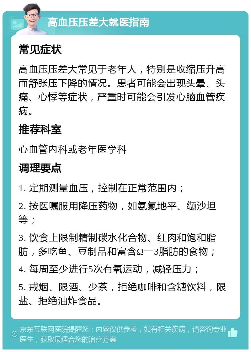 高血压压差大就医指南 常见症状 高血压压差大常见于老年人，特别是收缩压升高而舒张压下降的情况。患者可能会出现头晕、头痛、心悸等症状，严重时可能会引发心脑血管疾病。 推荐科室 心血管内科或老年医学科 调理要点 1. 定期测量血压，控制在正常范围内； 2. 按医嘱服用降压药物，如氨氯地平、缬沙坦等； 3. 饮食上限制精制碳水化合物、红肉和饱和脂肪，多吃鱼、豆制品和富含Ω一3脂肪的食物； 4. 每周至少进行5次有氧运动，减轻压力； 5. 戒烟、限酒、少茶，拒绝咖啡和含糖饮料，限盐、拒绝油炸食品。