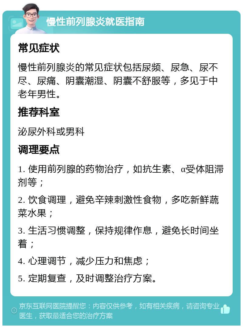 慢性前列腺炎就医指南 常见症状 慢性前列腺炎的常见症状包括尿频、尿急、尿不尽、尿痛、阴囊潮湿、阴囊不舒服等，多见于中老年男性。 推荐科室 泌尿外科或男科 调理要点 1. 使用前列腺的药物治疗，如抗生素、α受体阻滞剂等； 2. 饮食调理，避免辛辣刺激性食物，多吃新鲜蔬菜水果； 3. 生活习惯调整，保持规律作息，避免长时间坐着； 4. 心理调节，减少压力和焦虑； 5. 定期复查，及时调整治疗方案。