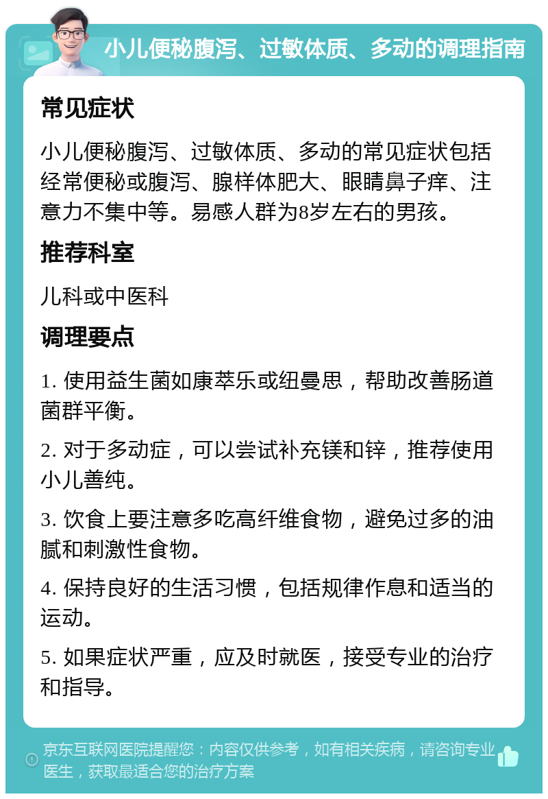 小儿便秘腹泻、过敏体质、多动的调理指南 常见症状 小儿便秘腹泻、过敏体质、多动的常见症状包括经常便秘或腹泻、腺样体肥大、眼睛鼻子痒、注意力不集中等。易感人群为8岁左右的男孩。 推荐科室 儿科或中医科 调理要点 1. 使用益生菌如康萃乐或纽曼思，帮助改善肠道菌群平衡。 2. 对于多动症，可以尝试补充镁和锌，推荐使用小儿善纯。 3. 饮食上要注意多吃高纤维食物，避免过多的油腻和刺激性食物。 4. 保持良好的生活习惯，包括规律作息和适当的运动。 5. 如果症状严重，应及时就医，接受专业的治疗和指导。