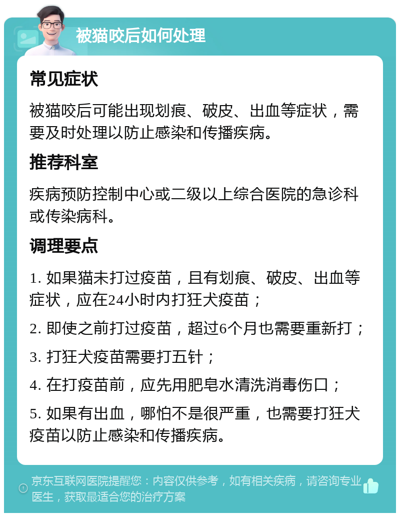 被猫咬后如何处理 常见症状 被猫咬后可能出现划痕、破皮、出血等症状，需要及时处理以防止感染和传播疾病。 推荐科室 疾病预防控制中心或二级以上综合医院的急诊科或传染病科。 调理要点 1. 如果猫未打过疫苗，且有划痕、破皮、出血等症状，应在24小时内打狂犬疫苗； 2. 即使之前打过疫苗，超过6个月也需要重新打； 3. 打狂犬疫苗需要打五针； 4. 在打疫苗前，应先用肥皂水清洗消毒伤口； 5. 如果有出血，哪怕不是很严重，也需要打狂犬疫苗以防止感染和传播疾病。