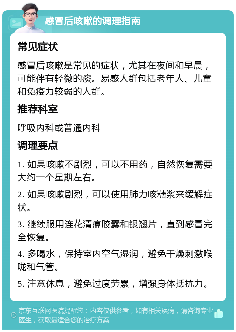 感冒后咳嗽的调理指南 常见症状 感冒后咳嗽是常见的症状，尤其在夜间和早晨，可能伴有轻微的痰。易感人群包括老年人、儿童和免疫力较弱的人群。 推荐科室 呼吸内科或普通内科 调理要点 1. 如果咳嗽不剧烈，可以不用药，自然恢复需要大约一个星期左右。 2. 如果咳嗽剧烈，可以使用肺力咳糖浆来缓解症状。 3. 继续服用连花清瘟胶囊和银翘片，直到感冒完全恢复。 4. 多喝水，保持室内空气湿润，避免干燥刺激喉咙和气管。 5. 注意休息，避免过度劳累，增强身体抵抗力。