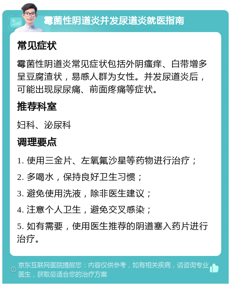 霉菌性阴道炎并发尿道炎就医指南 常见症状 霉菌性阴道炎常见症状包括外阴瘙痒、白带增多呈豆腐渣状，易感人群为女性。并发尿道炎后，可能出现尿尿痛、前面疼痛等症状。 推荐科室 妇科、泌尿科 调理要点 1. 使用三金片、左氧氟沙星等药物进行治疗； 2. 多喝水，保持良好卫生习惯； 3. 避免使用洗液，除非医生建议； 4. 注意个人卫生，避免交叉感染； 5. 如有需要，使用医生推荐的阴道塞入药片进行治疗。