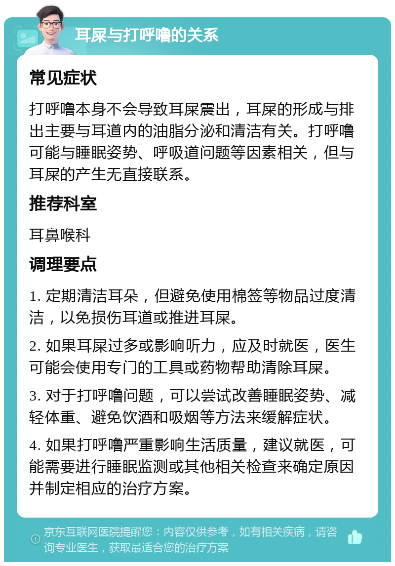 耳屎与打呼噜的关系 常见症状 打呼噜本身不会导致耳屎震出，耳屎的形成与排出主要与耳道内的油脂分泌和清洁有关。打呼噜可能与睡眠姿势、呼吸道问题等因素相关，但与耳屎的产生无直接联系。 推荐科室 耳鼻喉科 调理要点 1. 定期清洁耳朵，但避免使用棉签等物品过度清洁，以免损伤耳道或推进耳屎。 2. 如果耳屎过多或影响听力，应及时就医，医生可能会使用专门的工具或药物帮助清除耳屎。 3. 对于打呼噜问题，可以尝试改善睡眠姿势、减轻体重、避免饮酒和吸烟等方法来缓解症状。 4. 如果打呼噜严重影响生活质量，建议就医，可能需要进行睡眠监测或其他相关检查来确定原因并制定相应的治疗方案。