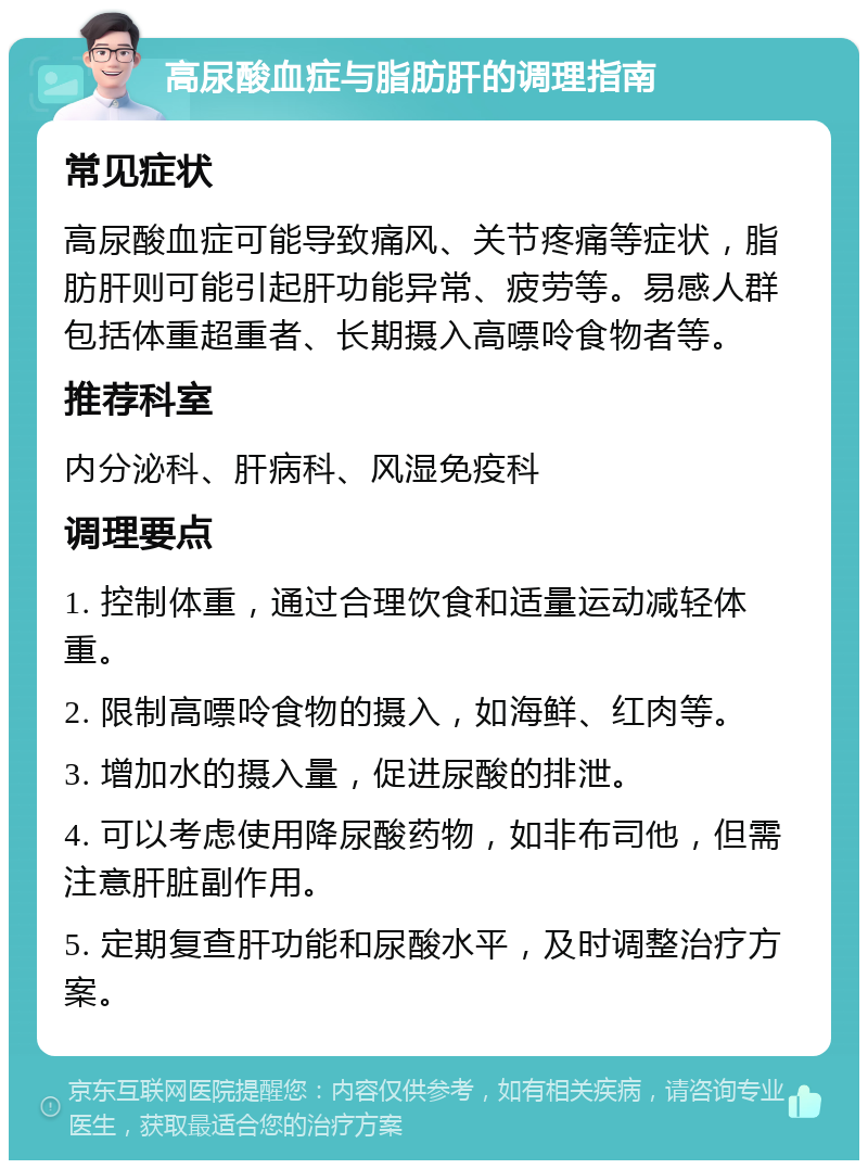 高尿酸血症与脂肪肝的调理指南 常见症状 高尿酸血症可能导致痛风、关节疼痛等症状，脂肪肝则可能引起肝功能异常、疲劳等。易感人群包括体重超重者、长期摄入高嘌呤食物者等。 推荐科室 内分泌科、肝病科、风湿免疫科 调理要点 1. 控制体重，通过合理饮食和适量运动减轻体重。 2. 限制高嘌呤食物的摄入，如海鲜、红肉等。 3. 增加水的摄入量，促进尿酸的排泄。 4. 可以考虑使用降尿酸药物，如非布司他，但需注意肝脏副作用。 5. 定期复查肝功能和尿酸水平，及时调整治疗方案。