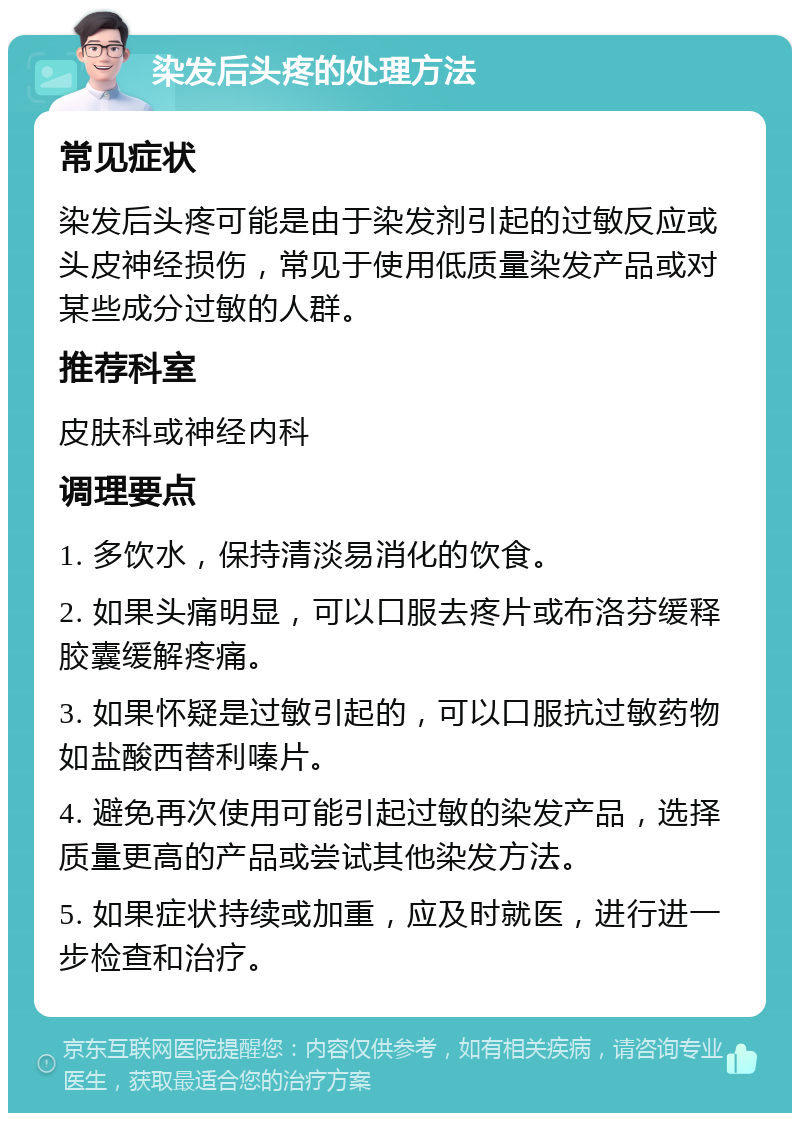 染发后头疼的处理方法 常见症状 染发后头疼可能是由于染发剂引起的过敏反应或头皮神经损伤，常见于使用低质量染发产品或对某些成分过敏的人群。 推荐科室 皮肤科或神经内科 调理要点 1. 多饮水，保持清淡易消化的饮食。 2. 如果头痛明显，可以口服去疼片或布洛芬缓释胶囊缓解疼痛。 3. 如果怀疑是过敏引起的，可以口服抗过敏药物如盐酸西替利嗪片。 4. 避免再次使用可能引起过敏的染发产品，选择质量更高的产品或尝试其他染发方法。 5. 如果症状持续或加重，应及时就医，进行进一步检查和治疗。