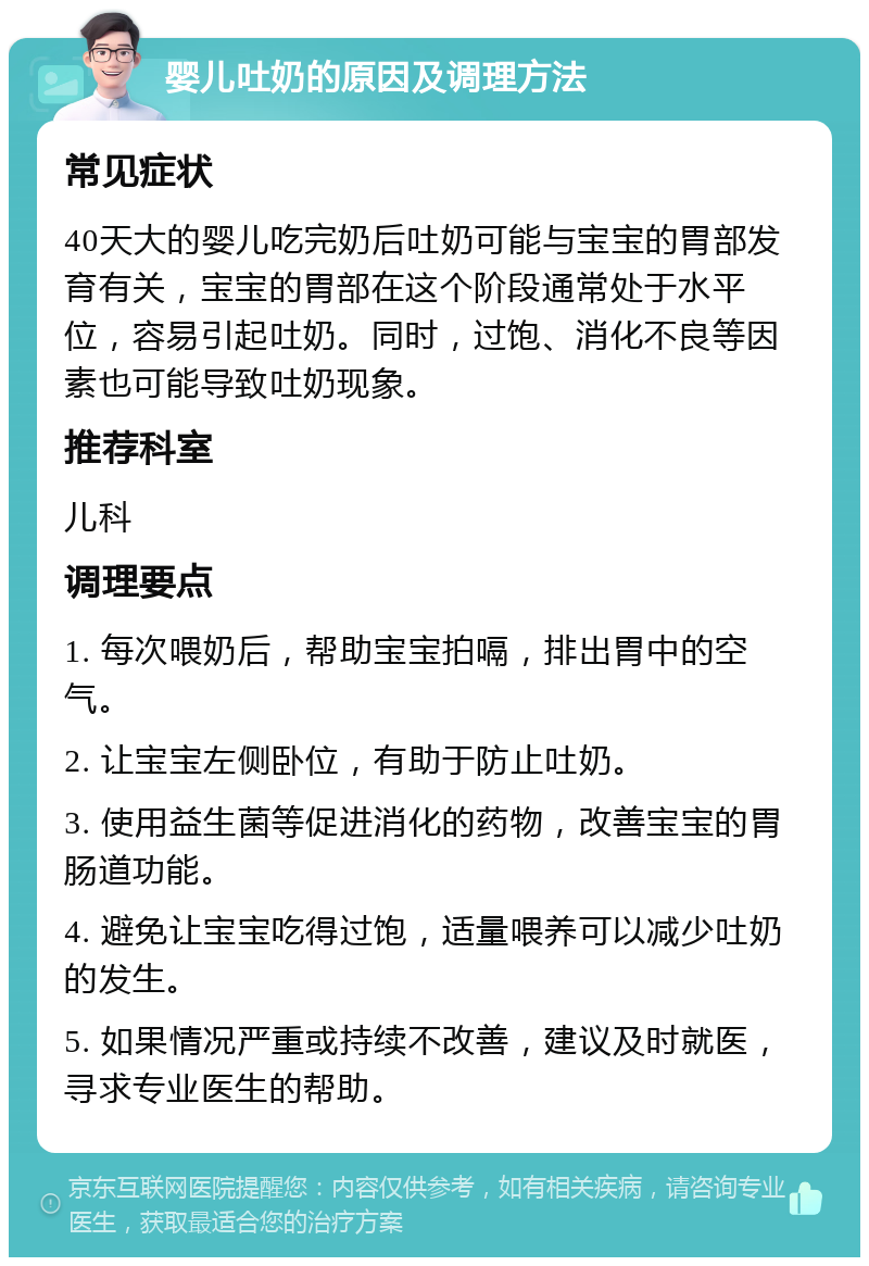 婴儿吐奶的原因及调理方法 常见症状 40天大的婴儿吃完奶后吐奶可能与宝宝的胃部发育有关，宝宝的胃部在这个阶段通常处于水平位，容易引起吐奶。同时，过饱、消化不良等因素也可能导致吐奶现象。 推荐科室 儿科 调理要点 1. 每次喂奶后，帮助宝宝拍嗝，排出胃中的空气。 2. 让宝宝左侧卧位，有助于防止吐奶。 3. 使用益生菌等促进消化的药物，改善宝宝的胃肠道功能。 4. 避免让宝宝吃得过饱，适量喂养可以减少吐奶的发生。 5. 如果情况严重或持续不改善，建议及时就医，寻求专业医生的帮助。