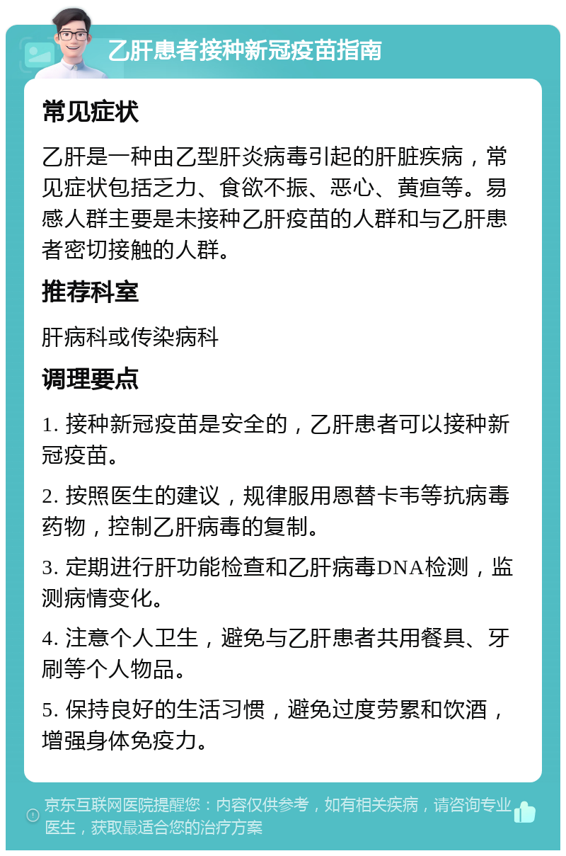 乙肝患者接种新冠疫苗指南 常见症状 乙肝是一种由乙型肝炎病毒引起的肝脏疾病，常见症状包括乏力、食欲不振、恶心、黄疸等。易感人群主要是未接种乙肝疫苗的人群和与乙肝患者密切接触的人群。 推荐科室 肝病科或传染病科 调理要点 1. 接种新冠疫苗是安全的，乙肝患者可以接种新冠疫苗。 2. 按照医生的建议，规律服用恩替卡韦等抗病毒药物，控制乙肝病毒的复制。 3. 定期进行肝功能检查和乙肝病毒DNA检测，监测病情变化。 4. 注意个人卫生，避免与乙肝患者共用餐具、牙刷等个人物品。 5. 保持良好的生活习惯，避免过度劳累和饮酒，增强身体免疫力。