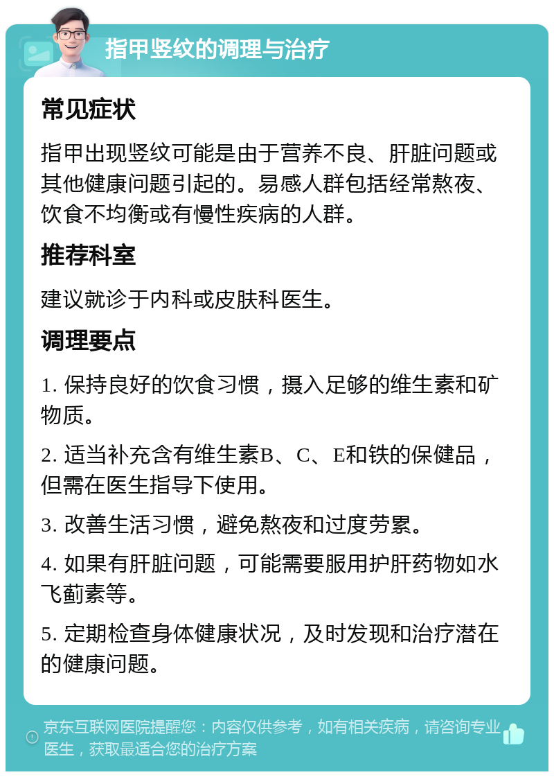 指甲竖纹的调理与治疗 常见症状 指甲出现竖纹可能是由于营养不良、肝脏问题或其他健康问题引起的。易感人群包括经常熬夜、饮食不均衡或有慢性疾病的人群。 推荐科室 建议就诊于内科或皮肤科医生。 调理要点 1. 保持良好的饮食习惯，摄入足够的维生素和矿物质。 2. 适当补充含有维生素B、C、E和铁的保健品，但需在医生指导下使用。 3. 改善生活习惯，避免熬夜和过度劳累。 4. 如果有肝脏问题，可能需要服用护肝药物如水飞蓟素等。 5. 定期检查身体健康状况，及时发现和治疗潜在的健康问题。