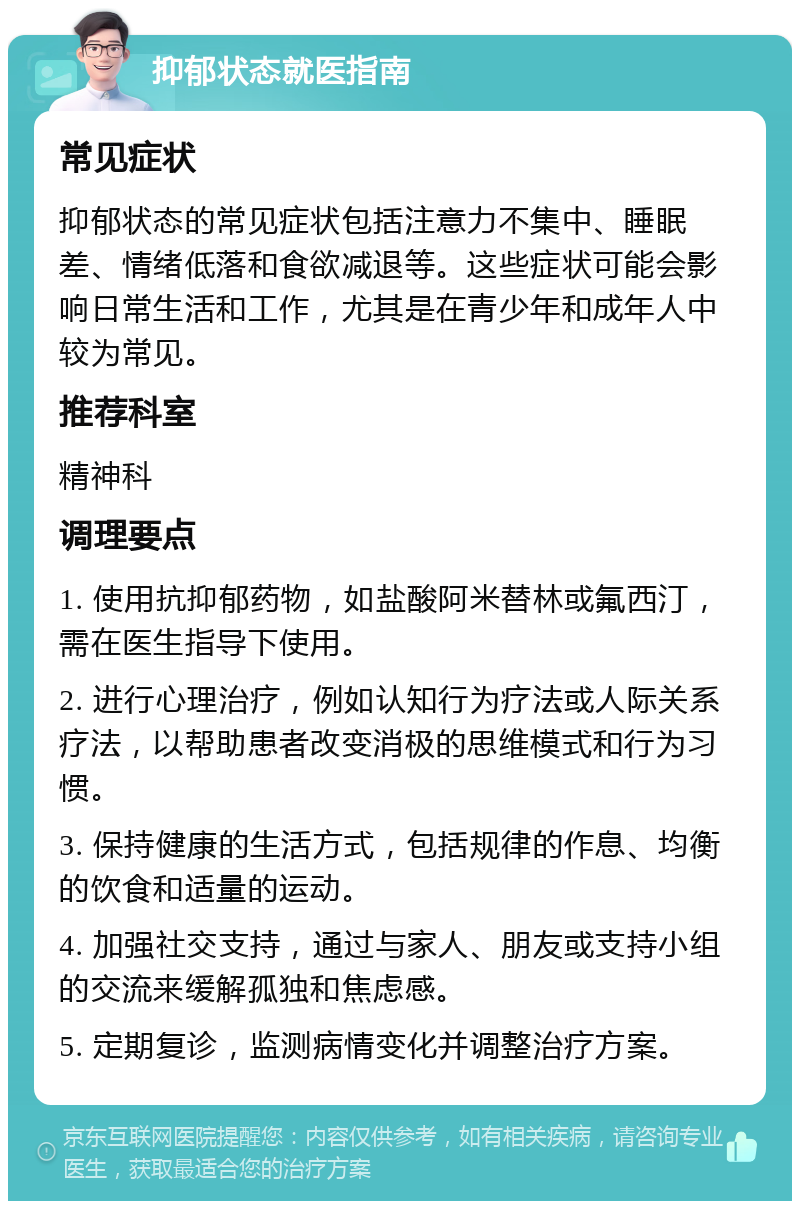 抑郁状态就医指南 常见症状 抑郁状态的常见症状包括注意力不集中、睡眠差、情绪低落和食欲减退等。这些症状可能会影响日常生活和工作，尤其是在青少年和成年人中较为常见。 推荐科室 精神科 调理要点 1. 使用抗抑郁药物，如盐酸阿米替林或氟西汀，需在医生指导下使用。 2. 进行心理治疗，例如认知行为疗法或人际关系疗法，以帮助患者改变消极的思维模式和行为习惯。 3. 保持健康的生活方式，包括规律的作息、均衡的饮食和适量的运动。 4. 加强社交支持，通过与家人、朋友或支持小组的交流来缓解孤独和焦虑感。 5. 定期复诊，监测病情变化并调整治疗方案。