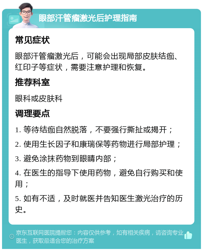 眼部汗管瘤激光后护理指南 常见症状 眼部汗管瘤激光后，可能会出现局部皮肤结痂、红印子等症状，需要注意护理和恢复。 推荐科室 眼科或皮肤科 调理要点 1. 等待结痂自然脱落，不要强行撕扯或揭开； 2. 使用生长因子和康瑞保等药物进行局部护理； 3. 避免涂抹药物到眼睛内部； 4. 在医生的指导下使用药物，避免自行购买和使用； 5. 如有不适，及时就医并告知医生激光治疗的历史。