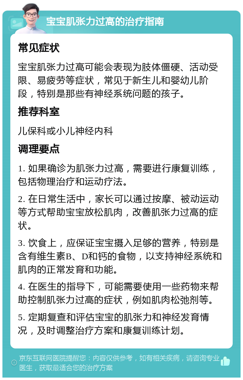 宝宝肌张力过高的治疗指南 常见症状 宝宝肌张力过高可能会表现为肢体僵硬、活动受限、易疲劳等症状，常见于新生儿和婴幼儿阶段，特别是那些有神经系统问题的孩子。 推荐科室 儿保科或小儿神经内科 调理要点 1. 如果确诊为肌张力过高，需要进行康复训练，包括物理治疗和运动疗法。 2. 在日常生活中，家长可以通过按摩、被动运动等方式帮助宝宝放松肌肉，改善肌张力过高的症状。 3. 饮食上，应保证宝宝摄入足够的营养，特别是含有维生素B、D和钙的食物，以支持神经系统和肌肉的正常发育和功能。 4. 在医生的指导下，可能需要使用一些药物来帮助控制肌张力过高的症状，例如肌肉松弛剂等。 5. 定期复查和评估宝宝的肌张力和神经发育情况，及时调整治疗方案和康复训练计划。