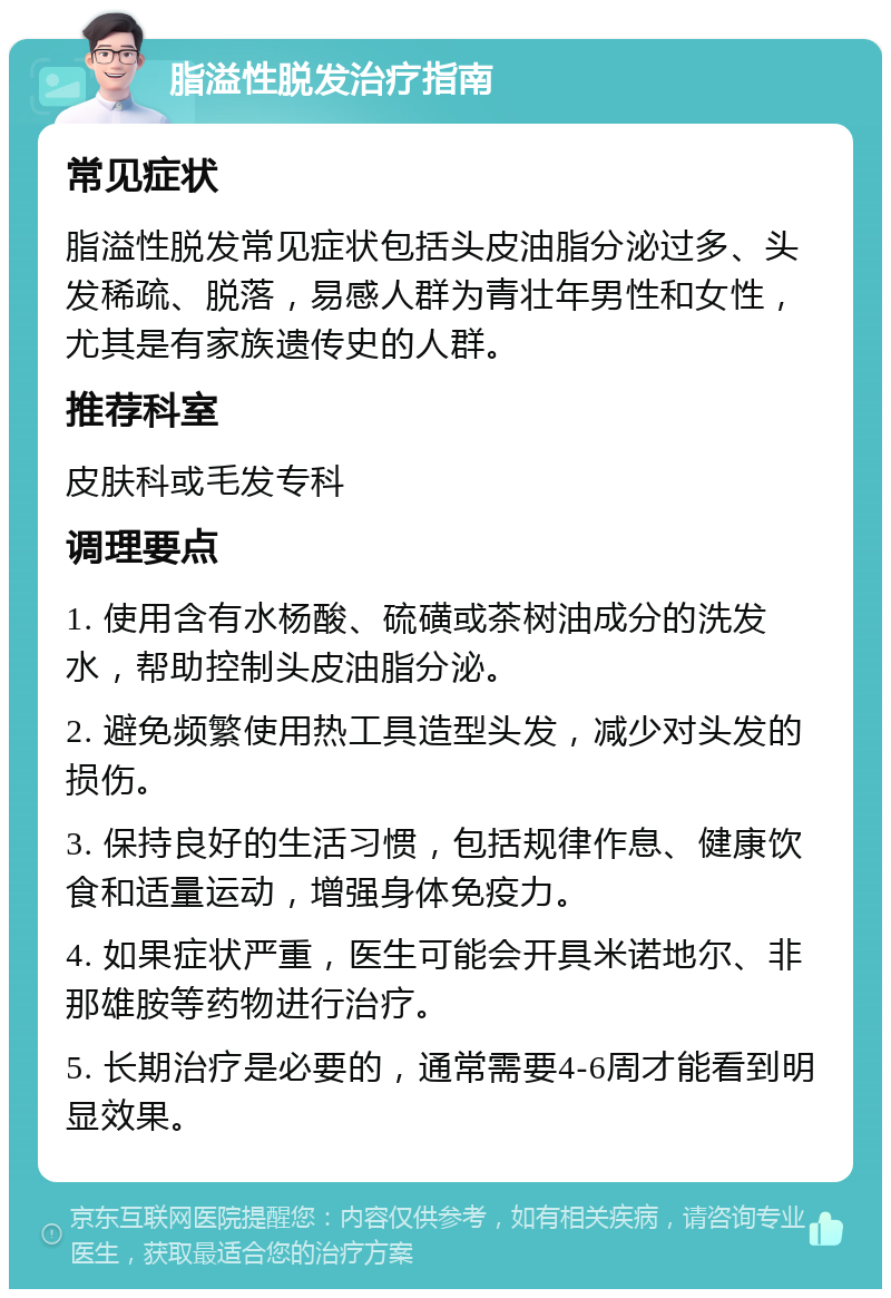 脂溢性脱发治疗指南 常见症状 脂溢性脱发常见症状包括头皮油脂分泌过多、头发稀疏、脱落，易感人群为青壮年男性和女性，尤其是有家族遗传史的人群。 推荐科室 皮肤科或毛发专科 调理要点 1. 使用含有水杨酸、硫磺或茶树油成分的洗发水，帮助控制头皮油脂分泌。 2. 避免频繁使用热工具造型头发，减少对头发的损伤。 3. 保持良好的生活习惯，包括规律作息、健康饮食和适量运动，增强身体免疫力。 4. 如果症状严重，医生可能会开具米诺地尔、非那雄胺等药物进行治疗。 5. 长期治疗是必要的，通常需要4-6周才能看到明显效果。