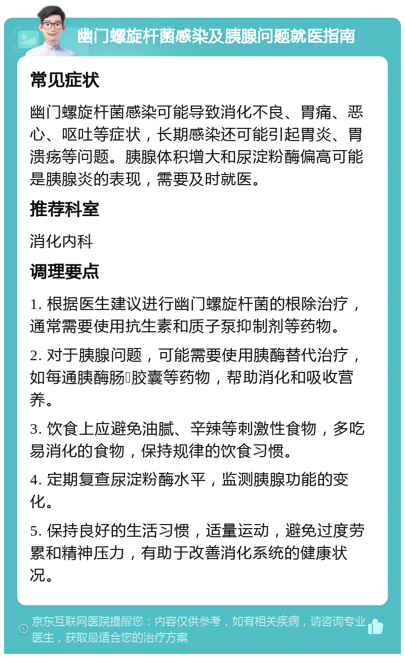 幽门螺旋杆菌感染及胰腺问题就医指南 常见症状 幽门螺旋杆菌感染可能导致消化不良、胃痛、恶心、呕吐等症状，长期感染还可能引起胃炎、胃溃疡等问题。胰腺体积增大和尿淀粉酶偏高可能是胰腺炎的表现，需要及时就医。 推荐科室 消化内科 调理要点 1. 根据医生建议进行幽门螺旋杆菌的根除治疗，通常需要使用抗生素和质子泵抑制剂等药物。 2. 对于胰腺问题，可能需要使用胰酶替代治疗，如每通胰酶肠𦞳胶囊等药物，帮助消化和吸收营养。 3. 饮食上应避免油腻、辛辣等刺激性食物，多吃易消化的食物，保持规律的饮食习惯。 4. 定期复查尿淀粉酶水平，监测胰腺功能的变化。 5. 保持良好的生活习惯，适量运动，避免过度劳累和精神压力，有助于改善消化系统的健康状况。