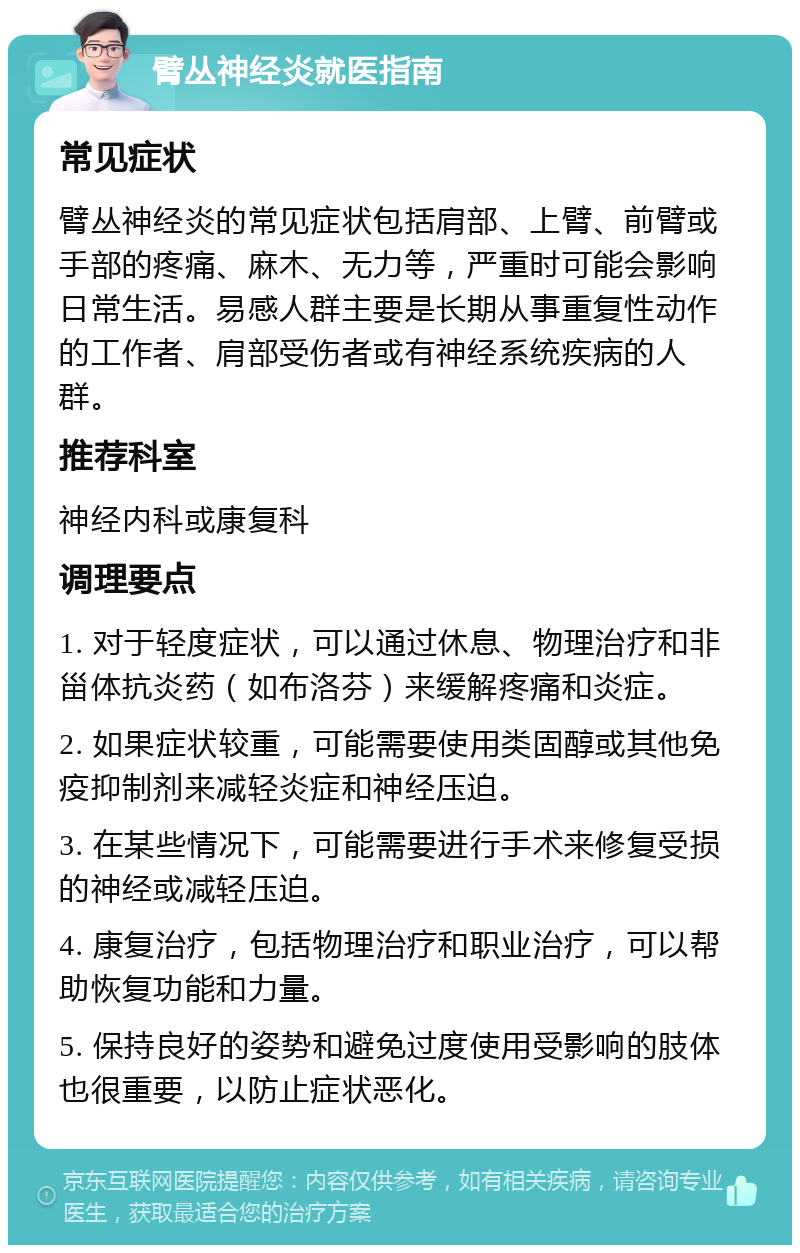 臂丛神经炎就医指南 常见症状 臂丛神经炎的常见症状包括肩部、上臂、前臂或手部的疼痛、麻木、无力等，严重时可能会影响日常生活。易感人群主要是长期从事重复性动作的工作者、肩部受伤者或有神经系统疾病的人群。 推荐科室 神经内科或康复科 调理要点 1. 对于轻度症状，可以通过休息、物理治疗和非甾体抗炎药（如布洛芬）来缓解疼痛和炎症。 2. 如果症状较重，可能需要使用类固醇或其他免疫抑制剂来减轻炎症和神经压迫。 3. 在某些情况下，可能需要进行手术来修复受损的神经或减轻压迫。 4. 康复治疗，包括物理治疗和职业治疗，可以帮助恢复功能和力量。 5. 保持良好的姿势和避免过度使用受影响的肢体也很重要，以防止症状恶化。