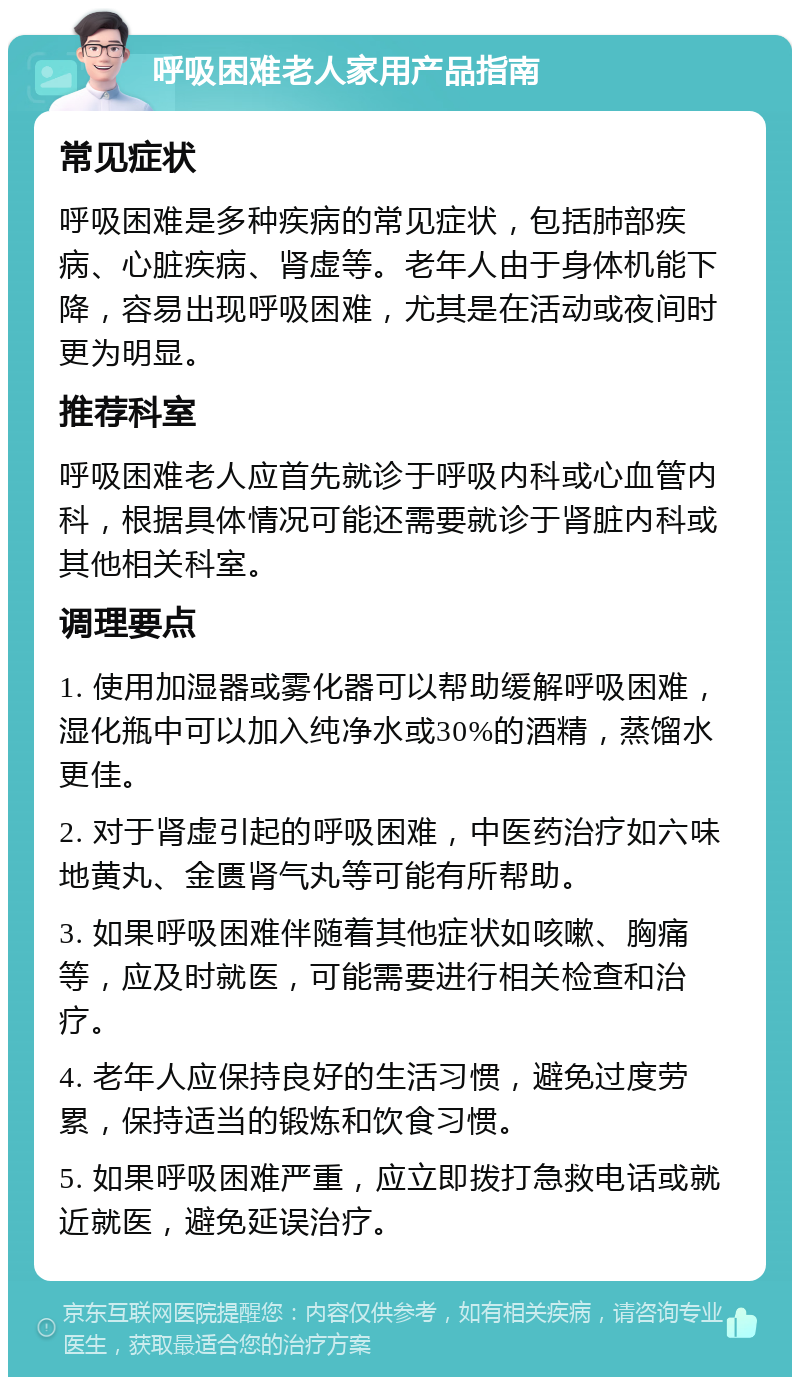 呼吸困难老人家用产品指南 常见症状 呼吸困难是多种疾病的常见症状，包括肺部疾病、心脏疾病、肾虚等。老年人由于身体机能下降，容易出现呼吸困难，尤其是在活动或夜间时更为明显。 推荐科室 呼吸困难老人应首先就诊于呼吸内科或心血管内科，根据具体情况可能还需要就诊于肾脏内科或其他相关科室。 调理要点 1. 使用加湿器或雾化器可以帮助缓解呼吸困难，湿化瓶中可以加入纯净水或30%的酒精，蒸馏水更佳。 2. 对于肾虚引起的呼吸困难，中医药治疗如六味地黄丸、金匮肾气丸等可能有所帮助。 3. 如果呼吸困难伴随着其他症状如咳嗽、胸痛等，应及时就医，可能需要进行相关检查和治疗。 4. 老年人应保持良好的生活习惯，避免过度劳累，保持适当的锻炼和饮食习惯。 5. 如果呼吸困难严重，应立即拨打急救电话或就近就医，避免延误治疗。