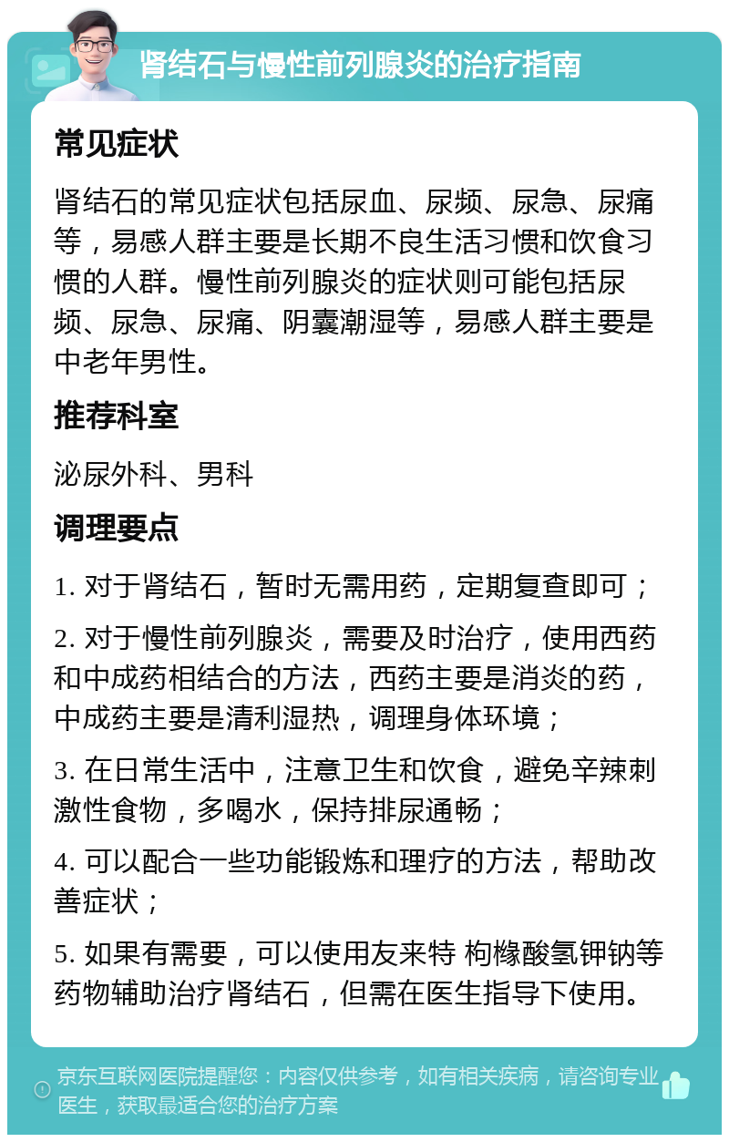 肾结石与慢性前列腺炎的治疗指南 常见症状 肾结石的常见症状包括尿血、尿频、尿急、尿痛等，易感人群主要是长期不良生活习惯和饮食习惯的人群。慢性前列腺炎的症状则可能包括尿频、尿急、尿痛、阴囊潮湿等，易感人群主要是中老年男性。 推荐科室 泌尿外科、男科 调理要点 1. 对于肾结石，暂时无需用药，定期复查即可； 2. 对于慢性前列腺炎，需要及时治疗，使用西药和中成药相结合的方法，西药主要是消炎的药，中成药主要是清利湿热，调理身体环境； 3. 在日常生活中，注意卫生和饮食，避免辛辣刺激性食物，多喝水，保持排尿通畅； 4. 可以配合一些功能锻炼和理疗的方法，帮助改善症状； 5. 如果有需要，可以使用友来特 枸橼酸氢钾钠等药物辅助治疗肾结石，但需在医生指导下使用。