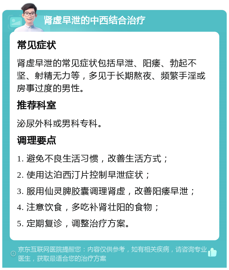 肾虚早泄的中西结合治疗 常见症状 肾虚早泄的常见症状包括早泄、阳痿、勃起不坚、射精无力等，多见于长期熬夜、频繁手淫或房事过度的男性。 推荐科室 泌尿外科或男科专科。 调理要点 1. 避免不良生活习惯，改善生活方式； 2. 使用达泊西汀片控制早泄症状； 3. 服用仙灵脾胶囊调理肾虚，改善阳痿早泄； 4. 注意饮食，多吃补肾壮阳的食物； 5. 定期复诊，调整治疗方案。