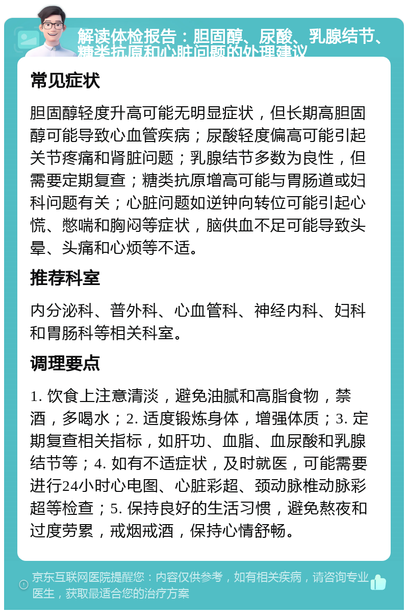 解读体检报告：胆固醇、尿酸、乳腺结节、糖类抗原和心脏问题的处理建议 常见症状 胆固醇轻度升高可能无明显症状，但长期高胆固醇可能导致心血管疾病；尿酸轻度偏高可能引起关节疼痛和肾脏问题；乳腺结节多数为良性，但需要定期复查；糖类抗原增高可能与胃肠道或妇科问题有关；心脏问题如逆钟向转位可能引起心慌、憋喘和胸闷等症状，脑供血不足可能导致头晕、头痛和心烦等不适。 推荐科室 内分泌科、普外科、心血管科、神经内科、妇科和胃肠科等相关科室。 调理要点 1. 饮食上注意清淡，避免油腻和高脂食物，禁酒，多喝水；2. 适度锻炼身体，增强体质；3. 定期复查相关指标，如肝功、血脂、血尿酸和乳腺结节等；4. 如有不适症状，及时就医，可能需要进行24小时心电图、心脏彩超、颈动脉椎动脉彩超等检查；5. 保持良好的生活习惯，避免熬夜和过度劳累，戒烟戒酒，保持心情舒畅。