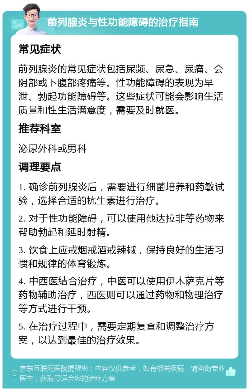 前列腺炎与性功能障碍的治疗指南 常见症状 前列腺炎的常见症状包括尿频、尿急、尿痛、会阴部或下腹部疼痛等。性功能障碍的表现为早泄、勃起功能障碍等。这些症状可能会影响生活质量和性生活满意度，需要及时就医。 推荐科室 泌尿外科或男科 调理要点 1. 确诊前列腺炎后，需要进行细菌培养和药敏试验，选择合适的抗生素进行治疗。 2. 对于性功能障碍，可以使用他达拉非等药物来帮助勃起和延时射精。 3. 饮食上应戒烟戒酒戒辣椒，保持良好的生活习惯和规律的体育锻炼。 4. 中西医结合治疗，中医可以使用伊木萨克片等药物辅助治疗，西医则可以通过药物和物理治疗等方式进行干预。 5. 在治疗过程中，需要定期复查和调整治疗方案，以达到最佳的治疗效果。