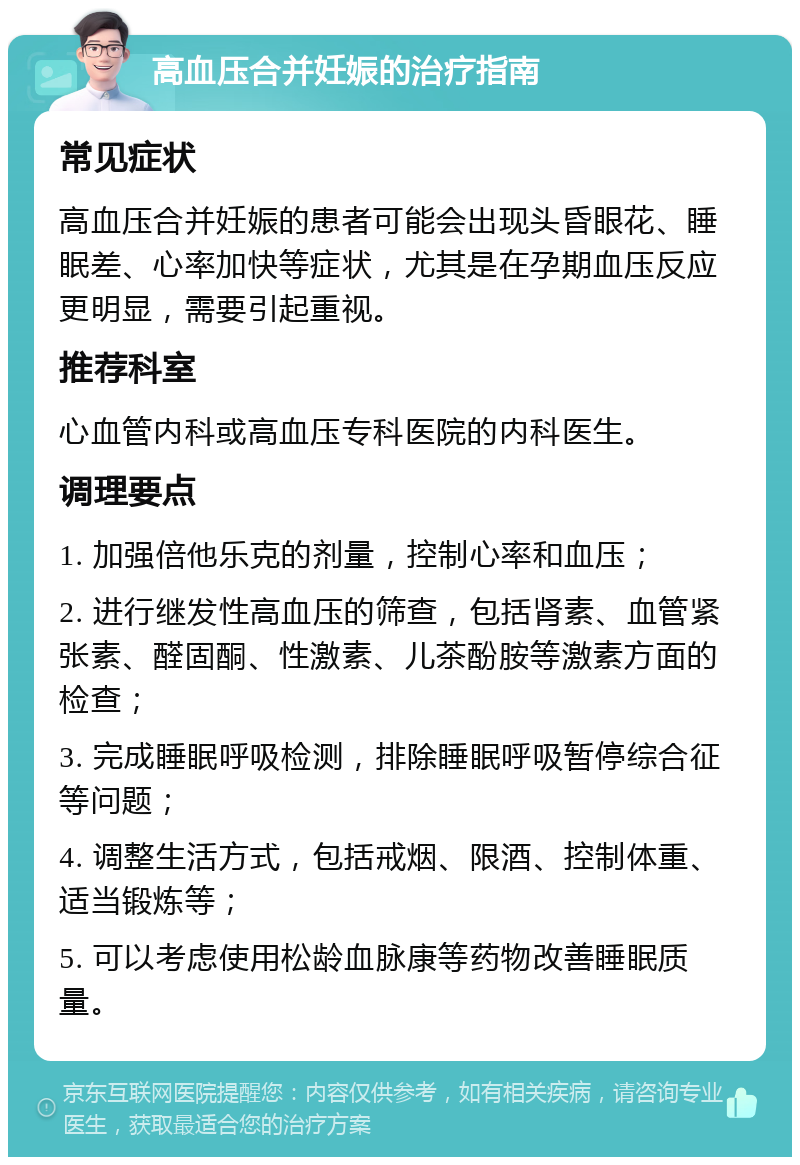 高血压合并妊娠的治疗指南 常见症状 高血压合并妊娠的患者可能会出现头昏眼花、睡眠差、心率加快等症状，尤其是在孕期血压反应更明显，需要引起重视。 推荐科室 心血管内科或高血压专科医院的内科医生。 调理要点 1. 加强倍他乐克的剂量，控制心率和血压； 2. 进行继发性高血压的筛查，包括肾素、血管紧张素、醛固酮、性激素、儿茶酚胺等激素方面的检查； 3. 完成睡眠呼吸检测，排除睡眠呼吸暂停综合征等问题； 4. 调整生活方式，包括戒烟、限酒、控制体重、适当锻炼等； 5. 可以考虑使用松龄血脉康等药物改善睡眠质量。