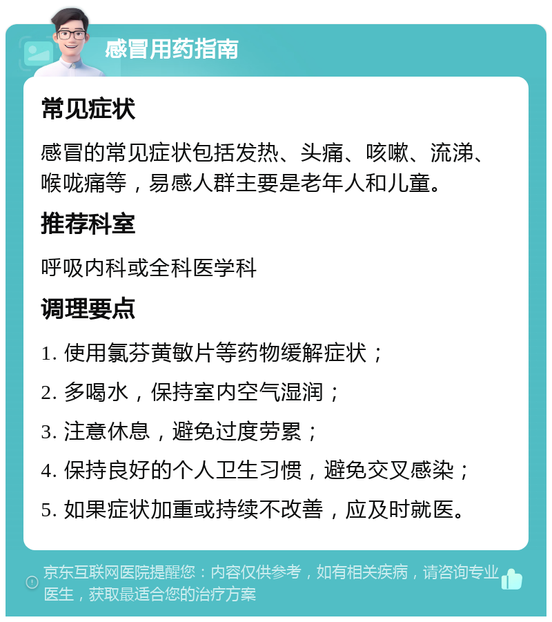 感冒用药指南 常见症状 感冒的常见症状包括发热、头痛、咳嗽、流涕、喉咙痛等，易感人群主要是老年人和儿童。 推荐科室 呼吸内科或全科医学科 调理要点 1. 使用氯芬黄敏片等药物缓解症状； 2. 多喝水，保持室内空气湿润； 3. 注意休息，避免过度劳累； 4. 保持良好的个人卫生习惯，避免交叉感染； 5. 如果症状加重或持续不改善，应及时就医。