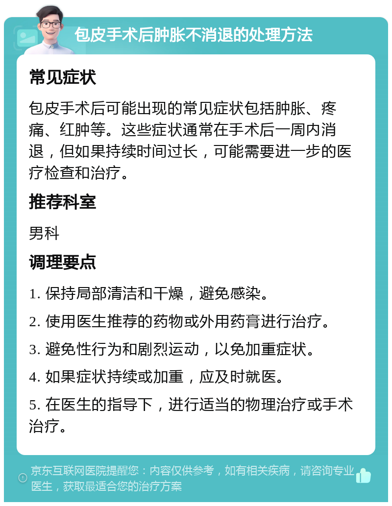 包皮手术后肿胀不消退的处理方法 常见症状 包皮手术后可能出现的常见症状包括肿胀、疼痛、红肿等。这些症状通常在手术后一周内消退，但如果持续时间过长，可能需要进一步的医疗检查和治疗。 推荐科室 男科 调理要点 1. 保持局部清洁和干燥，避免感染。 2. 使用医生推荐的药物或外用药膏进行治疗。 3. 避免性行为和剧烈运动，以免加重症状。 4. 如果症状持续或加重，应及时就医。 5. 在医生的指导下，进行适当的物理治疗或手术治疗。