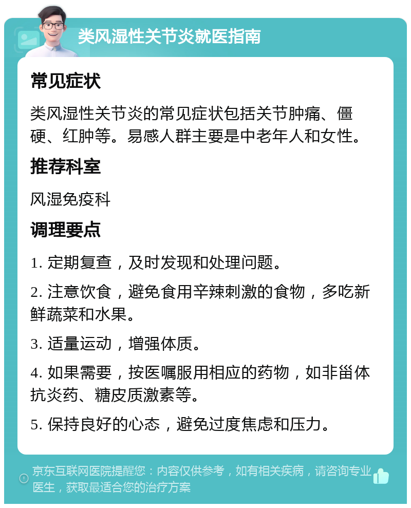 类风湿性关节炎就医指南 常见症状 类风湿性关节炎的常见症状包括关节肿痛、僵硬、红肿等。易感人群主要是中老年人和女性。 推荐科室 风湿免疫科 调理要点 1. 定期复查，及时发现和处理问题。 2. 注意饮食，避免食用辛辣刺激的食物，多吃新鲜蔬菜和水果。 3. 适量运动，增强体质。 4. 如果需要，按医嘱服用相应的药物，如非甾体抗炎药、糖皮质激素等。 5. 保持良好的心态，避免过度焦虑和压力。